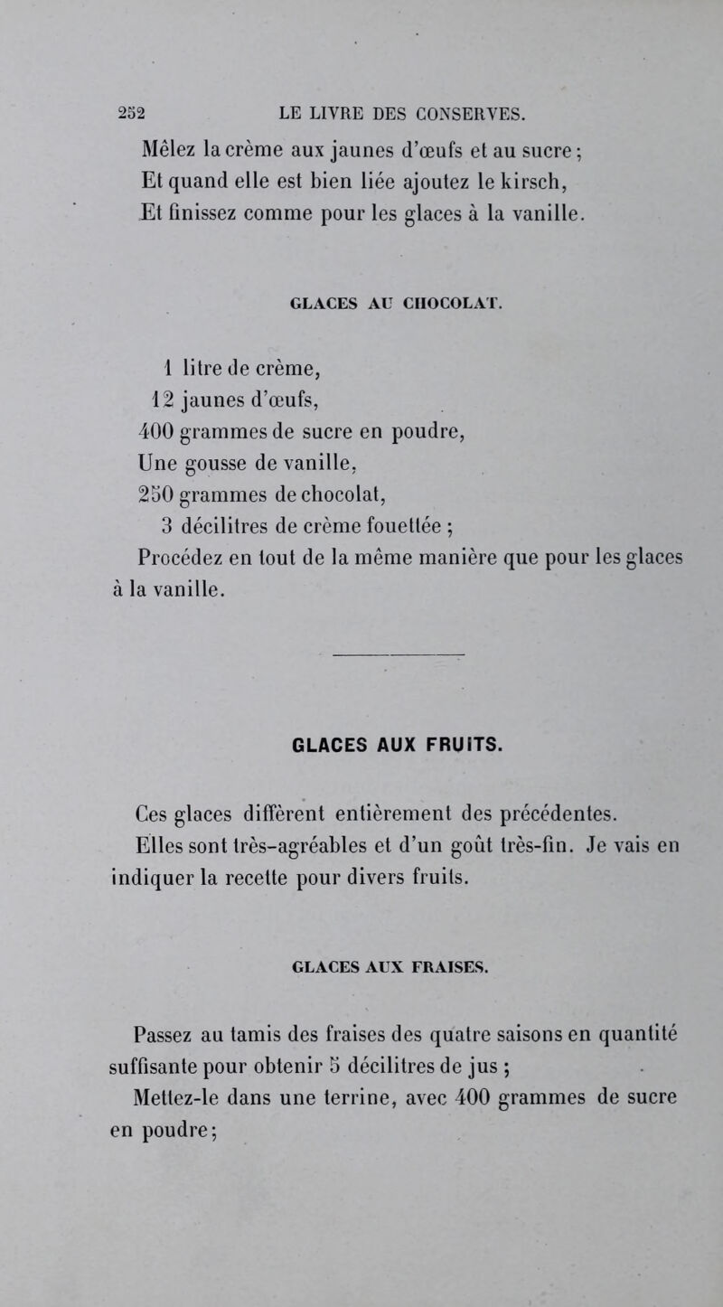 Mêlez la crème aux jaunes d’œufs et au sucre ; Et quand elle est bien liée ajoutez le kirsch, Et finissez comme pour les glaces à la vanille. GLACES AU CHOCOLAT. 1 litre de crème, 12 jaunes d’œufs, 400 grammes de sucre en poudre, Une gousse de vanille, 250 grammes de chocolat, 3 décilitres de crème fouettée ; Procédez en tout de la même manière que pour les glaces à la vanille. GLACES AUX FRUITS. Ces glaces diffèrent entièrement des précédentes. Elles sont très-agréables et d’un goût très-fin. Je vais en indiquer la recette pour divers fruits. GLACES AUX FRAISES. Passez au tamis des fraises des quatre saisons en quantité suffisante pour obtenir 5 décilitres de jus ; Metlez-le dans une terrine, avec 400 grammes de sucre en poudre;