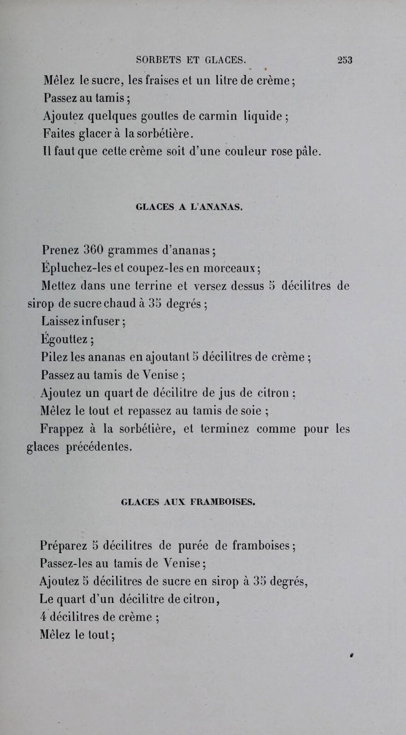 Mêlez le sucre, les fraises et un litre de crème ; Passez au tamis ; Ajoutez quelques gouttes de carmin liquide ; Faites glacera lasorbétière. Il faut que cette crème soit d’une couleur rose pâle. GLACES A L’ANANAS. Prenez 360 grammes d’ananas ; Épluchez-les et coupez-les en morceaux ; Mettez dans une terrine et versez dessus 5 décilitres de sirop de sucre chaud à 35 degrés ; Laissez infuser; Égouttez ; Pilez les ananas en ajoutant 5 décilitres de crème ; Passez au tamis de Venise ; Ajoutez un quart de décilitre de jus de citron : Mêlez le tout et repassez au tamis de soie ; Frappez à la sorbétière, et terminez comme pour les glaces précédentes. GLACES AUX FRAMBOISES. Préparez 5 décilitres de purée de framboises ; Passez-lesau tamis de Venise; Ajoutez 5 décilitres de sucre en sirop à 35 degrés, Le quart d’un décilitre de citron, 4 décilitres de crème ; Mêlez le tout;