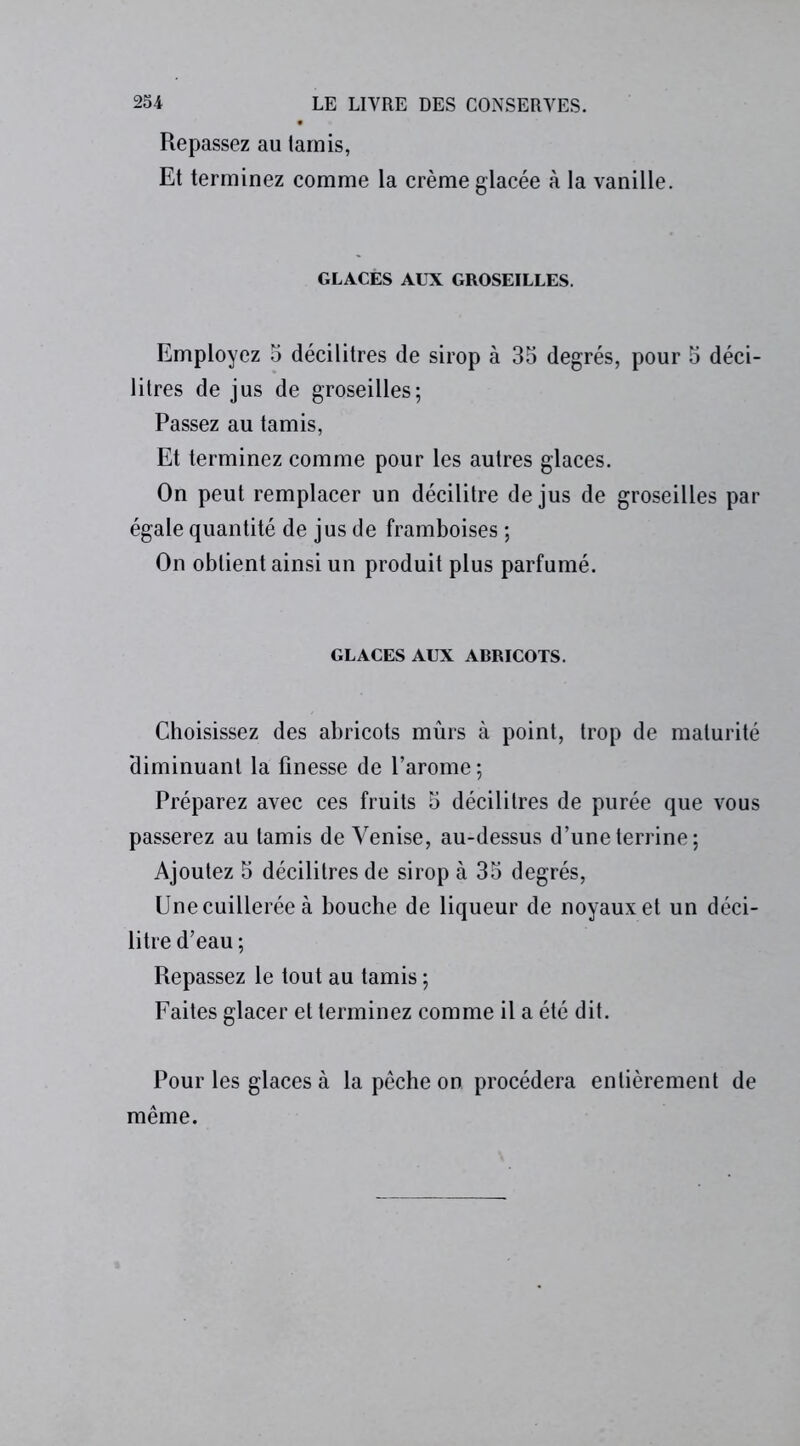 Repassez au tamis, Et terminez comme la crème glacée à la vanille. GLACÉS AUX GROSEILLES. Employez 5 décilitres de sirop à 35 degrés, pour 5 déci- litres de jus de groseilles; Passez au tamis, Et terminez comme pour les autres glaces. On peut remplacer un décilitre de jus de groseilles par égale quantité de jus de framboises ; On obtient ainsi un produit plus parfumé. GLACES AUX ABRICOTS. Choisissez des abricots mûrs à point, trop de maturité diminuant la finesse de l’arome ; Préparez avec ces fruits 5 décilitres de purée que vous passerez au tamis de Venise, au-dessus d’une terrine; Ajoutez 5 décilitres de sirop à 35 degrés, Une cuillerée à bouche de liqueur de noyaux et un déci- litre d’eau ; Repassez le tout au tamis ; Faites glacer et terminez comme il a été dit. Pour les glaces à la pêche on procédera entièrement de même.