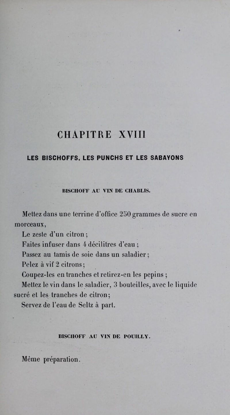 CHAPITRE XVIII LES BISCHOFFS, LES PUNCHS ET LES SABAYONS BISCHOFF AU VIN DE CHABLIS. Mettez dans une terrine d’office 250 grammes de sucre en morceaux, Le zeste d’un citron ; Faites infuser dans 4 décilitres d’eau ; Passez au tamis de soie dans un saladier ; Pelez à vif 2 citrons; Coupez-les entranches et retirez-en les pépins ; Mettez le vin dans le saladier, 3 bouteilles, avec le liquide sucré et les tranches de citron ; Servez de l’eau de Seltz à part. BISCHOFF AU VIN DE POUILLY. Même préparation.
