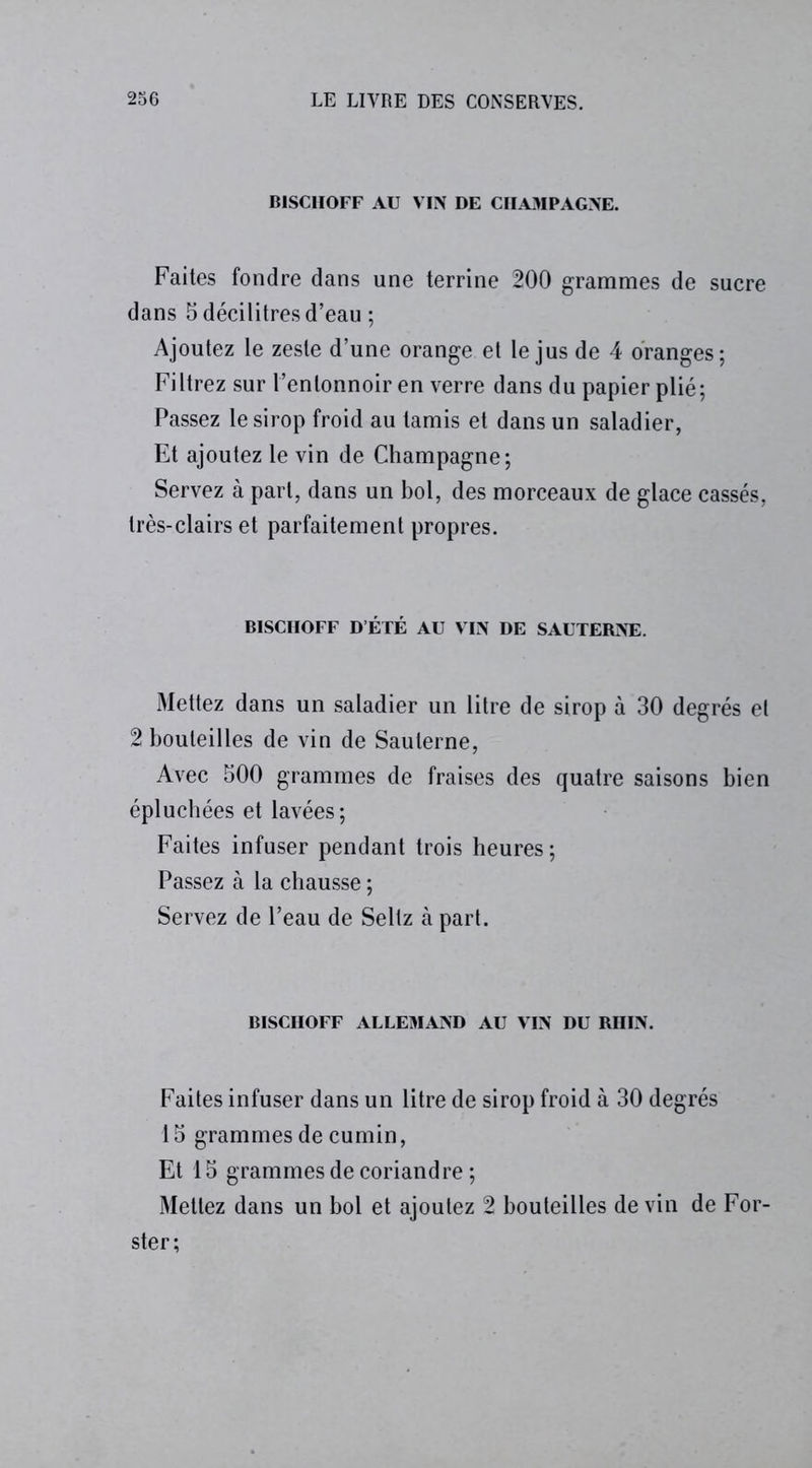 B1SC1IOFF AU VIN DE CHAMPAGNE. Faites fondre dans une terrine 200 grammes de sucre dans 5 décilitres d’eau ; Ajoutez le zeste d’une orange et le jus de 4 oranges; Filtrez sur l’entonnoir en verre dans du papier plié; Passez le sirop froid au tamis et dans un saladier, Et ajoutez le vin de Champagne; Servez à part, dans un bol, des morceaux de glace cassés, très-clairs et parfaitement propres. B1SCHOFF D’ÉTÉ AU VIN DE SAUTERNE. Mettez dans un saladier un litre de sirop à 30 degrés et 2 bouteilles de vin de Sauterne, Avec 500 grammes de fraises des quatre saisons bien épluchées et lavées; Faites infuser pendant trois heures; Passez à la chausse ; Servez de l’eau de Seltz à part. BISCHOFF ALLEMAND AU VIN DU RIIIN. Faites infuser dans un litre de sirop froid à 30 degrés 15 grammes de cumin, Et 15 grammes de coriandre ; Mettez dans un bol et ajoutez 2 bouteilles devin de For- ster;