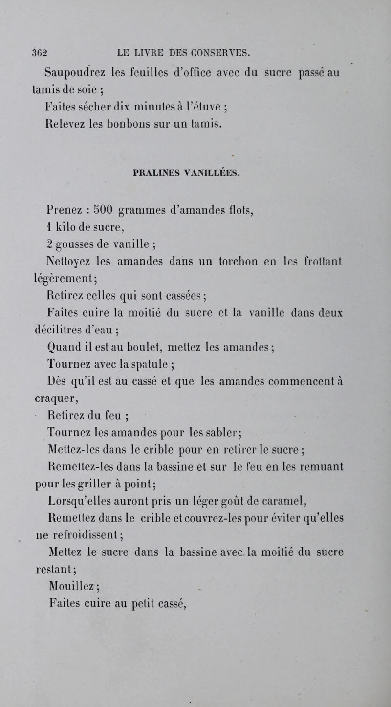 Saupoudrez les feuilles d’office avec du sucre passé au tamis de soie ; Faites sécher dix minutes à l’étuve ; Relevez les bonbons sur un tamis. PRALINES VANILLÉES. Prenez : 500 grammes d’amandes flots, 1 kilo de sucre, 2 gousses de vanille ; Nettoyez les amandes dans un torchon en les frottant légèrement; Retirez celles qui sont cassées; Faites cuire la moitié du sucre et la vanille dans deux décilitres d’eau ; Quand il est au boulet, mettez les amandes; Tournez avec la spatule ; Dès qu’il est au cassé et que les amandes commencent à craquer, Retirez du feu ; Tournez les amandes pour les sabler; Mettez-les dans le crible pour en retirer le sucre ; Remettez-les dans la bassine et sur le feu en les remuant pour les griller à point ; Lorsqu’elles auront pris un léger goût de caramel, Remettez dans le crible et couvrez-les pour éviter qu’elles ne refroidissent ; Mettez le sucre dans la bassine avec, la moitié du sucre restant; Mouillez ; Faites cuire au petit cassé,