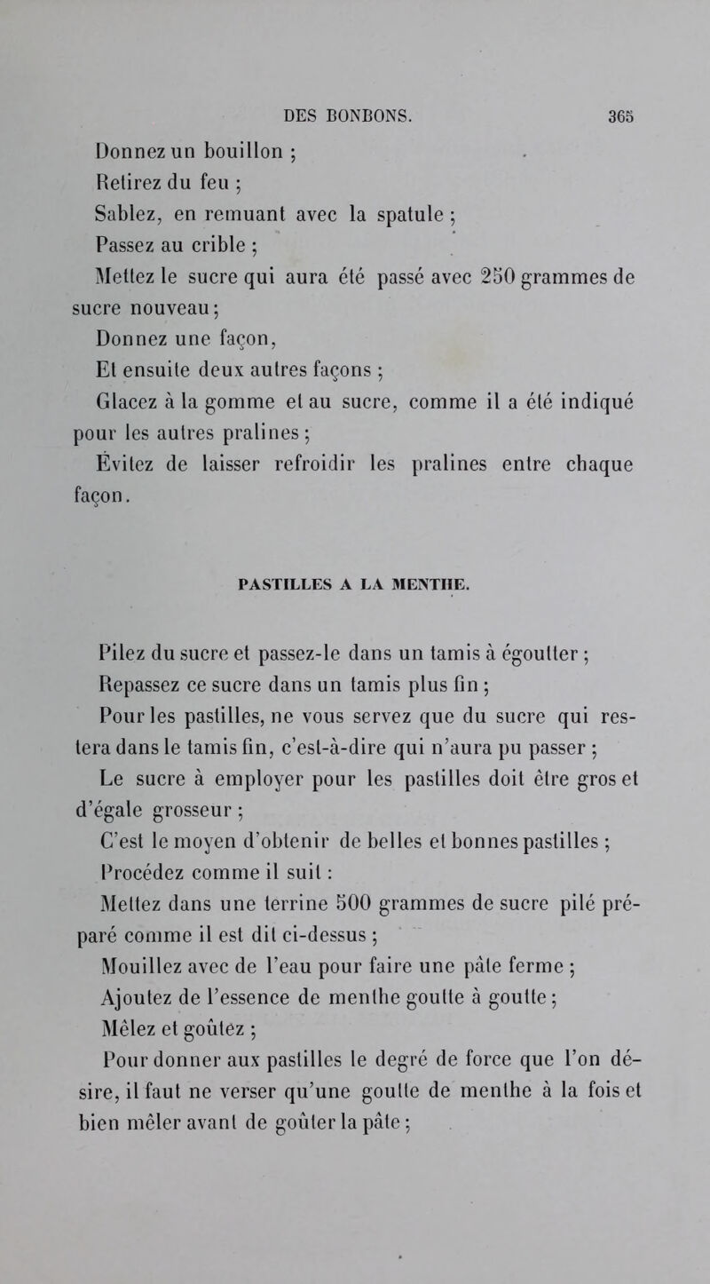 Donnez un bouillon ; Retirez du feu ; Sablez, en remuant avec la spatule ; Passez au crible ; Mettez le sucre qui aura été passé avec 250 grammes de sucre nouveau; Donnez une façon, Et ensuite deux autres façons ; Glacez à la gomme et au sucre, comme il a été indiqué pour les autres pralines ; Évitez de laisser refroidir les pralines entre chaque façon. PASTILLES A LA MENTHE. Pilez du sucre et passez-le dans un tamis à égoutter ; Repassez ce sucre dans un tamis plus fin ; Pour les pastilles, ne vous servez que du sucre qui res- tera dans le tamis fin, c’est-à-dire qui n’aura pu passer ; Le sucre à employer pour les pastilles doit être gros et d’égale grosseur ; C’est le moyen d’obtenir de belles et bonnes pastilles ; Procédez comme il suit : Mettez dans une terrine 500 grammes de sucre pilé pré- paré comme il est dit ci-dessus ; Mouillez avec de l’eau pour faire une pâte ferme ; Ajoutez de l’essence de menthe goutte à goutte; Mêlez et goûtez ; Pour donner aux pastilles le degré de force que l’on dé- sire, il faut ne verser qu’une goutte de menthe à la fois et bien mêler avant de goûter la pâte ;