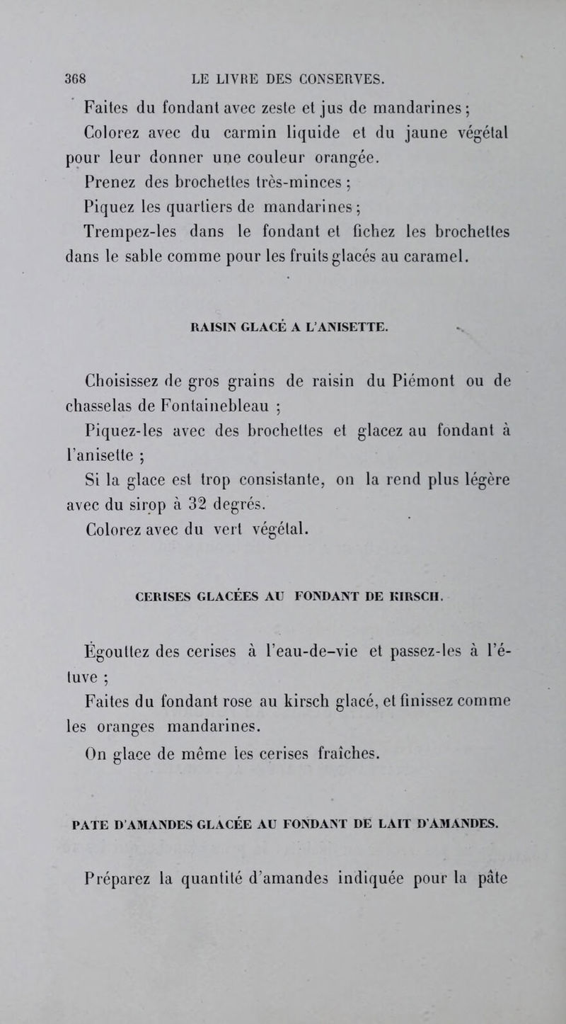 Faites du fondant avec zeste et jus de mandarines; Colorez avec du carmin liquide et du jaune végétal pour leur donner une couleur orangée. Prenez des brochettes très-minces ; Piquez les quartiers de mandarines; Trempez-les dans le fondant et fichez les brochettes dans le sable comme pour les fruits glacés au caramel. RAISIN GLACÉ A L’ANISETTE. Choisissez de gros grains de raisin du Piémont ou de chasselas de Fontainebleau ; Piquez-les avec des brochettes et glacez au fondant à l’anisette ; Si la glace est trop consistante, on la rend plus légère avec du sirop à 32 degrés. Colorez avec du vert végétal. CERISES GLACÉES AU FONDANT DE KIRSCH. Égouttez des cerises à l’eau-de-vie et passez-les à l’é- tuve ; Faites du fondant rose au kirsch glacé, et finissez comme les oranges mandarines. On glace de même les cerises fraîches. PATE D’AMANDES GLACÉE AU FONDANT DE LAIT D'AMANDES. Préparez la quantité d’amandes indiquée pour la pâte