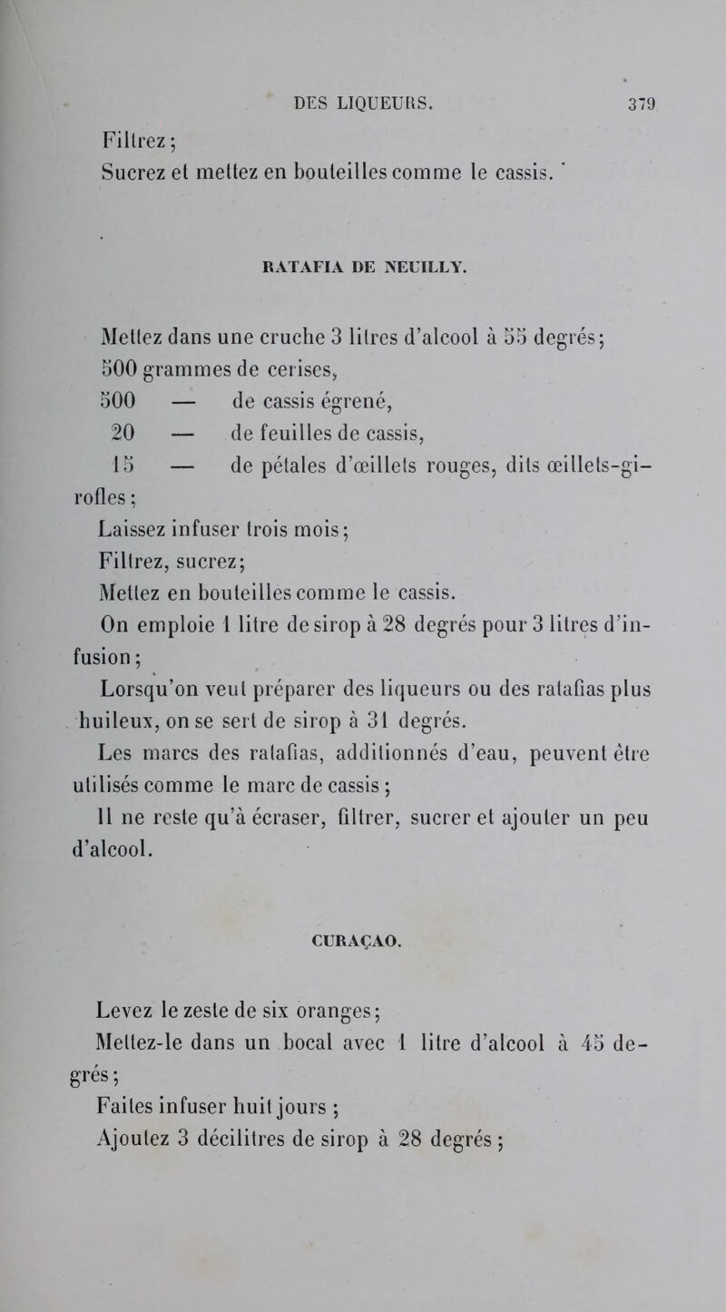 Filtrez ; Sucrez et mettez en bouteilles comme le cassis.  RATAFIA DE NEUILLY. Mettez dans une cruche 3 litres d’alcool à 55 degrés; 500 grammes de cerises, 500 — de cassis égrené, 20 — de feuilles de cassis, 15 — de pétales d’œillets rouges, dits œillets-gi- rofles ; Laissez infuser trois mois; Filtrez, sucrez; Mettez en bouteilles comme le cassis. On emploie 1 litre de sirop à 28 degrés pour 3 litres d’in- fusion ; Lorsqu’on veut préparer des liqueurs ou des ratafias plus huileux, on se sert de sirop à 31 degrés. Les marcs des ratafias, additionnés d’eau, peuvent être utilisés comme le marc de cassis ; Il ne reste qu’à écraser, filtrer, sucrer et ajouter un peu d’alcool. CURAÇAO. Levez le zeste de six oranges; Meltez-le dans un bocal avec 1 litre d’alcool à 45 de- grés ; Faites infuser huit jours ; Ajoutez 3 décilitres de sirop à 28 degrés ;