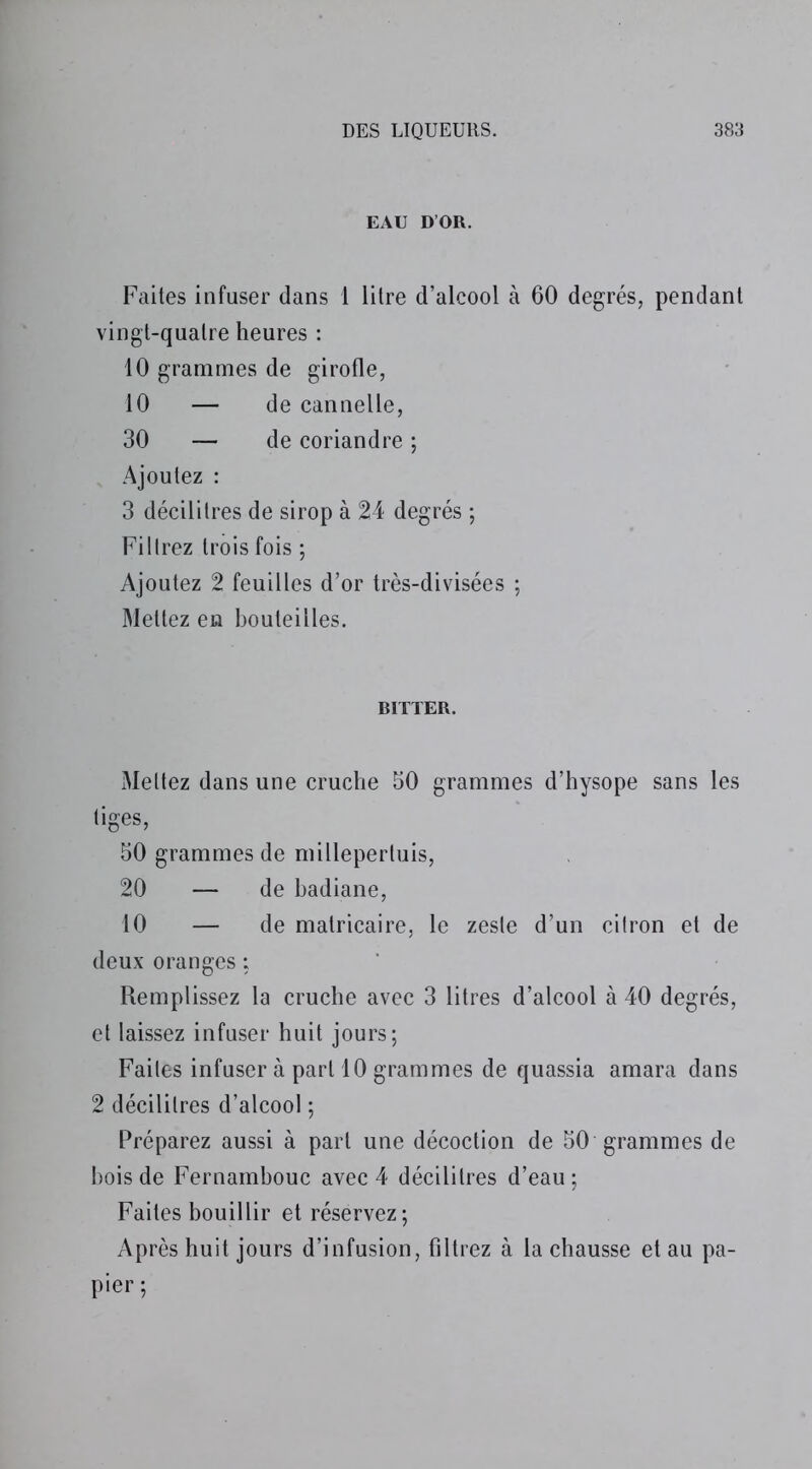 EAU D’OR. Faites infuser dans 1 litre d’alcool à 60 degrés, pendant vingt-quatre heures : 10 grammes de girofle, 10 — de cannelle, 30 — de coriandre ; Ajoutez : 3 décilitres de sirop à 24 degrés ; Filtrez trois fois ; Ajoutez 2 feuilles d’or très-divisées ; Mettez en bouteilles. BÏTTER. Mettez dans une cruche 50 grammes d’hysope sans les tiges, 50 grammes de millepertuis, 20 — de badiane, 10 — de matricaire, le zeste d’un citron et de deux oranges : Remplissez la cruche avec 3 litres d’alcool à 40 degrés, et laissez infuser huit jours; Faites infuser à part 10 grammes de quassia amara dans 2 décilitres d’alcool ; Préparez aussi à part une décoction de 50 grammes de bois de Fernambouc avec 4 décilitres d’eau ; Faites bouillir et réservez; Après huit jours d’infusion, filtrez à la chausse et au pa- pier ;