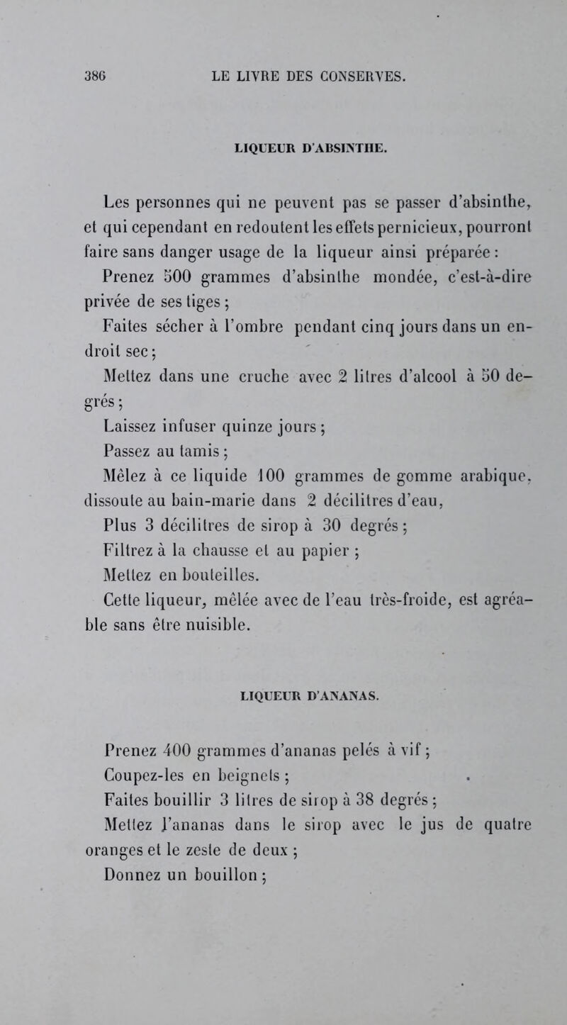 LIQUEUR D’ABSINTHE. Les personnes qui ne peuvent pas se passer d’absinthe, et qui cependant en redoutent les effets pernicieux, pourront faire sans danger usage de la liqueur ainsi préparée : Prenez 500 grammes d’absinthe mondée, c’est-à-dire privée de ses tiges ; Faites sécher à l’ombre pendant cinq jours dans un en- droit sec ; Mettez dans une cruche avec 2 litres d’alcool à 50 de- grés; Laissez infuser quinze jours ; Passez au tamis ; Mêlez à ce liquide 100 grammes de gomme arabique, dissoute au bain-marie dans 2 décilitres d’eau, Plus 3 décilitres de sirop à 30 degrés; Filtrez à la chausse et au papier ; Mettez en bouteilles. Cette liqueur, mêlée avec de l’eau très-froide, est agréa- ble sans être nuisible. LIQUEUR D’ANANAS. Prenez 400 grammes d’ananas pelés à vif ; Coupez-les en beignets ; Faites bouillir 3 litres de sirop à 38 degrés ; Mettez J’ananas dans le sirop avec le jus de quatre oranges et le zeste de deux ; Donnez un bouillon ;