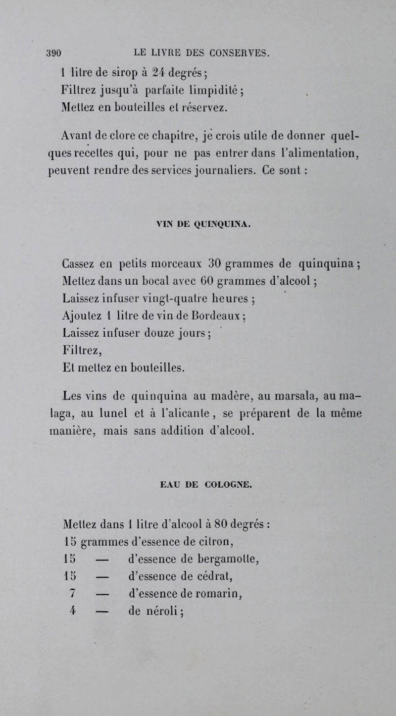 1 lilre de sirop à 24 degrés ; Filtrez jusqu’à parfaite limpidité; Mettez en bouteilles et réservez. Avant de clore ce chapitre, je crois utile de donner quel- ques recettes qui, pour ne pas entrer dans l’alimentation, peuvent rendre des services journaliers. Ce sont : VIN DE QUINQUINA. Cassez en petits morceaux 30 grammes de quinquina ; Mettez dans un bocal avec 60 grammes d’alcool ; Laissez infuser vingt-quatre heures ; Ajoutez 1 litre de vin de Bordeaux ; Laissez infuser douze jours ; Filtrez, Et mettez en bouteilles. Les vins de quinquina au madère, au marsala, auma- laga, au lunel et à l’alicante, se préparent de la même manière, mais sans addition d’alcool. EAU DE COLOGNE. Mettez dans 1 lilre d’alcool à 80 degrés : 15 grammes d’essence de citron, 15 — d’essence de bergamolle, 15 — d’essence de cédrat, 7 — d’essence de romarin, 4 — de néroli;