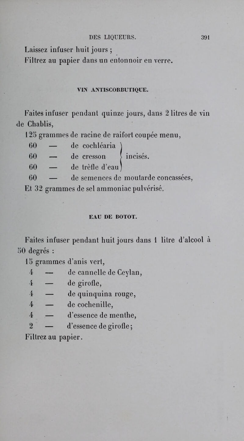 Laissez infuser huit jours ; Filtrez au papier dans un entonnoir en verre. VIN ANTISCORBUTIQUE. Faites infuser pendant quinze jours, dans 2 litres de vin de Chablis, 125 grammes de racine de raifort coupée menu, 60 — de cochléaria \ 60 — de cresson > incisés. 60 — de trèfle d’eau) 60 — de semences de moutarde concassées, Et 32 grammes de sel ammoniac pulvérisé. EAU DE BOTOT. Faites infuser pendant huit jours dans 1 litre d’alcool à 50 degrés : 15 grammes d’anis vert, 4 — de cannelle de Ceylan, 4 — de girofle, 4 — de quinquina rouge, 4 — de cochenille, 4 — d’essence de menthe, 2 — d’essence de girofle; Filtrez au papier.