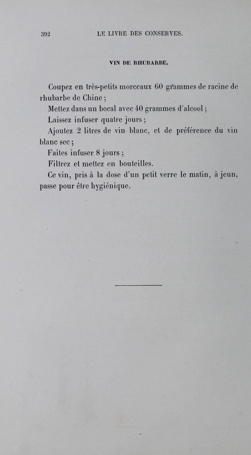 VIN DE RHUBARBE. Coupez en très-petits morceaux 60 grammes de racine de rhubarbe de Chine ; Mettez dans un bocal avec 40 grammes d’alcool ; Laissez infuser quatre jours ; Ajoutez 2 litres de vin blanc, et de préférence du vin blanc sec ; Faites infuser 8 jours ; Filtrez et mettez en bouteilles. Ce vin, pris à la dose d’un petit verre le matin, à jeun, passe pour être hygiénique.