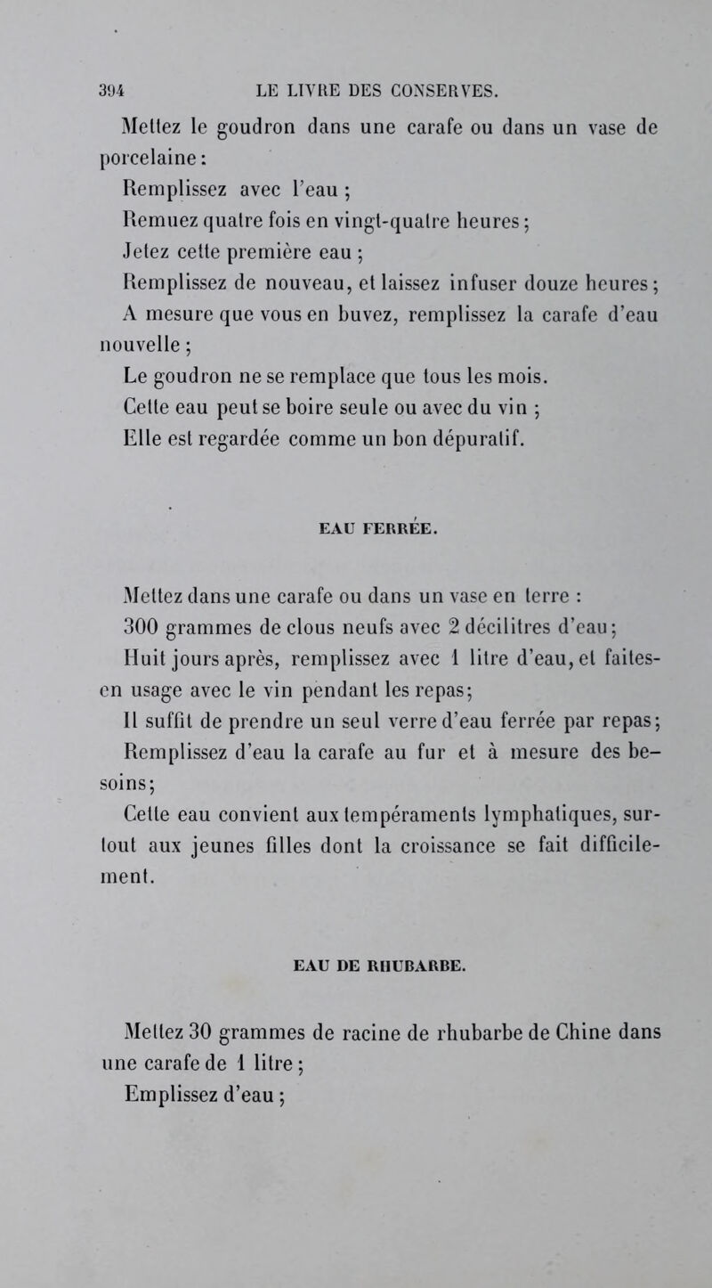 Mettez le goudron dans une carafe ou dans un vase de porcelaine : Remplissez avec l’eau ; Remuez quatre fois en vingt-quatre heures ; Jetez cette première eau ; Remplissez de nouveau, et laissez infuser douze heures ; A mesure que vous en buvez, remplissez la carafe d’eau nouvelle ; Le goudron ne se remplace que tous les mois. Cette eau peut se boire seule ou avec du vin ; Elle est regardée comme un bon dépuratif. EAU FERRÉE. Mettez dans une carafe ou dans un vase en terre : 300 grammes de clous neufs avec 2 décilitres d’eau ; Huit jours après, remplissez avec 1 litre d’eau, et faites- en usage avec le vin pendant les repas; Il suffit de prendre un seul verre d’eau ferrée par repas; Remplissez d’eau la carafe au fur et à mesure des be- soins; Cette eau convient aux tempéraments lymphatiques, sur- tout aux jeunes filles dont la croissance se fait difficile- ment. EAU DE RHUBARRE. Mettez 30 grammes de racine de rhubarbe de Chine dans une carafe de 1 litre ; Emplissez d’eau ;