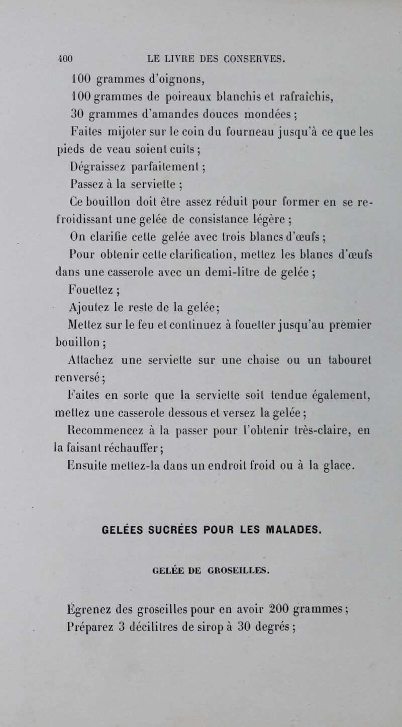 100 grammes d’oignons, 100 grammes de poireaux blanchis et rafraîchis, 30 grammes d’amandes douces mondées ; Faites mijoter sur le coin du fourneau jusqu’à ce que les pieds de veau soient cuils; Dégraissez parfaitement ; Passez à la serviette ; Ce bouillon doit être assez réduit pour former en se re- froidissant une gelée de consistance légère ; On clarifie cette gelée avec trois blancs d’œufs ; Pour obtenir cette clarification, mettez les blancs d’œufs dans une casserole avec un demi-litre de gelée ; Fouettez ; Ajoutez le reste de la gelée; Mettez sur le feu et continuez à fouetter jusqu’au premier bouillon ; Attachez une serviette sur une chaise ou un tabouret renversé ; Faites en sorte que la serviette soit tendue également, mettez une casserole dessous et versez la gelée ; Recommencez à la passer pour l’obtenir très-claire, en la faisant réchauffer; Ensuite mettez-la dans un endroit froid ou à la glace. GELÉES SUCRÉES POUR LES MALADES. GELÉE DE GROSEILLES. Égrenez des groseilles pour en avoir 200 grammes ; Préparez 3 décilitres de sirop à 30 degrés ;