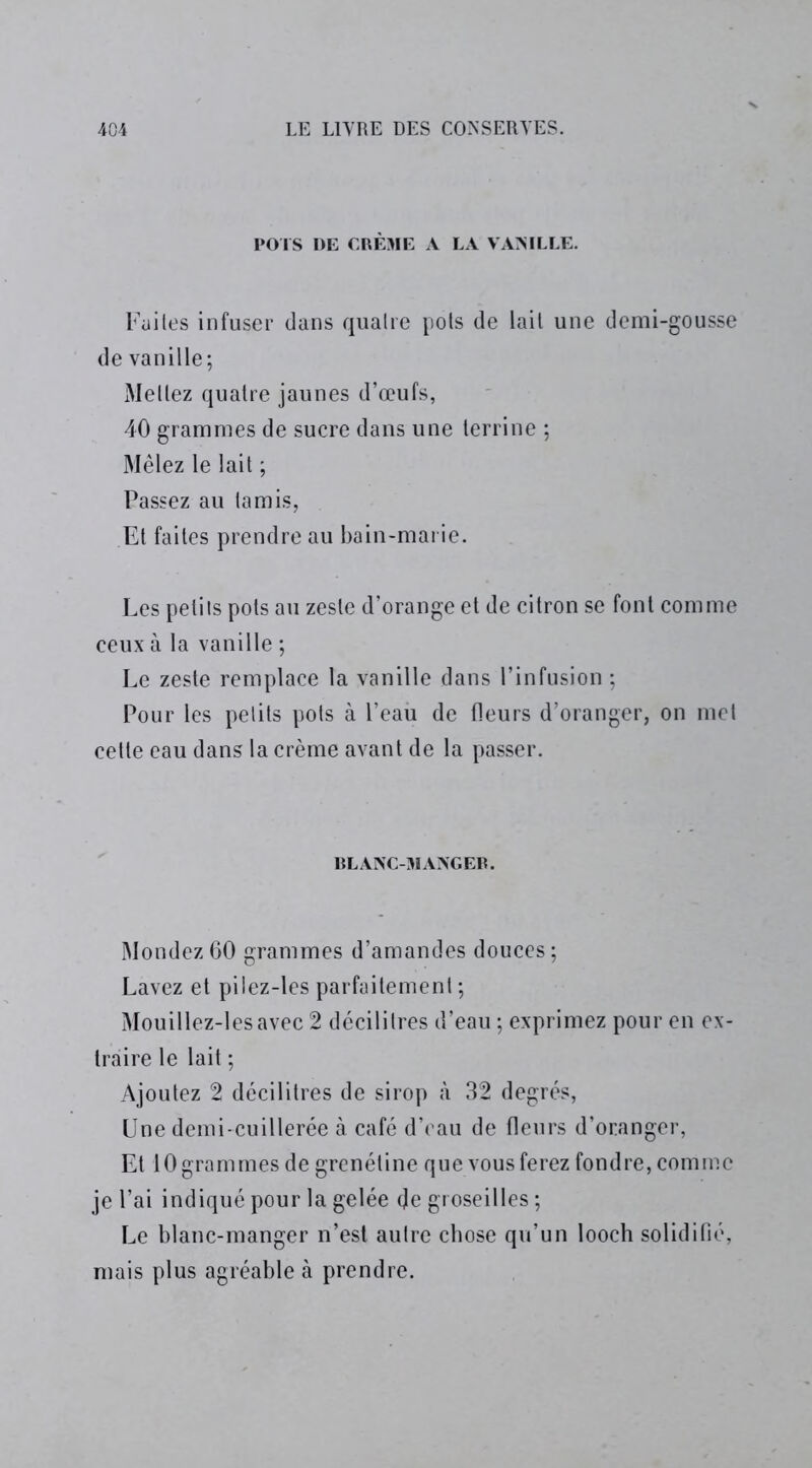 POTS DE CRÈME A LA VANILLE. Faites infuser dans quatre pots de lait une demi-gousse de vanille; Mettez quatre jaunes d’œufs, 40 grammes de sucre dans une terrine ; Mêlez le lait ; Passez au tamis, Et faites prendre au bain-marie. Les petits pots au zeste d’orange et de citron se font comme ceux à la vanille ; Le zeste remplace la vanille dans l’infusion ; Pour les petits pots à l’eau de fleurs d’oranger, on met cette eau dans la crème avant de la passer. BLANC-MANGER. Mondez 60 grammes d’amandes douces ; Lavez et pilez-les parfaitement ; Mouillez-lesavec 2 décilitres d’eau ; exprimez pour en ex- traire le lait ; Ajoutez 2 décilitres de sirop à 32 degrés, Une demi-cuillerée à café d’eau de fleurs d’oranger, Et 10 grammes de grenéline que vous ferez fondre, comme je l’ai indiqué pour la gelée de groseilles ; Le blanc-manger n’est autre chose qu’un looch solidifié, mais plus agréable à prendre.