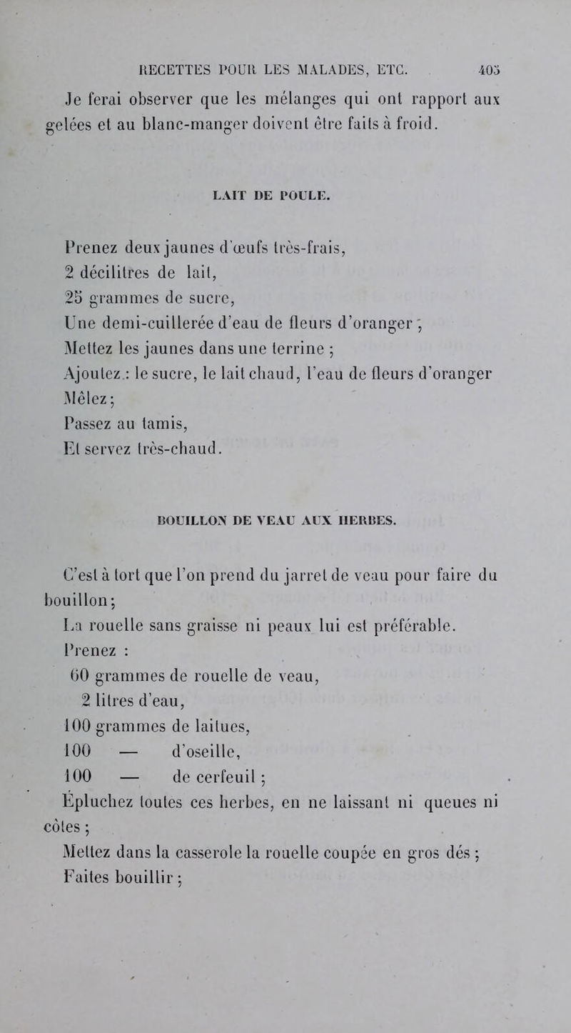 Je ferai observer que les mélanges qui ont rapport aux gelées et au blanc-manger doivent être faits à froid. LAIT DE POULE. Prenez deux jaunes d’œufs très-frais, 2 décilitres de lait, 2b grammes de sucre, Une demi-cuillerée d’eau de fleurs d’oranger ; Mettez les jaunes dans une terrine ; Ajoutez : le sucre, le lait chaud, l’eau de fleurs d’oranger Mêlez; Passez au tamis, El servez très-chaud. BOUILLON DE VEAU AUX IIERBES. C’est à tort que l’on prend du jarret de veau pour faire du bouillon; La rouelle sans graisse ni peaux lui est préférable. Prenez : 60 grammes de rouelle de veau, 2 litres d’eau, 100 grammes de laitues, 100 — d’oseille, 100 — de cerfeuil ; Epluchez toutes ces herbes, en ne laissant ni queues ni côtes ; Mettez dans la casserole la rouelle coupée en gros dés ; Faites bouillir ;