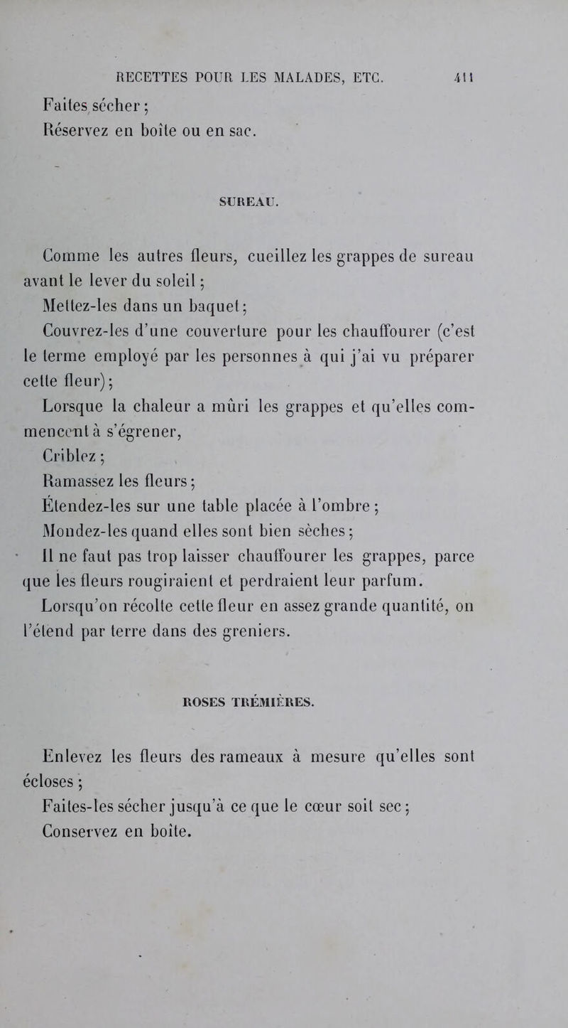 Faites,sécher ; Réservez en boîte ou en sac. SUREAU. Comme les autres fleurs, cueillez les grappes de sureau avant le lever du soleil ; Mettez-les dans un baquet; Couvrez-les d’une couverture pour les chauffourer (c’est le terme employé par les personnes à qui j’ai vu préparer cette fleur); Lorsque la chaleur a mûri les grappes et qu’elles com- mencent à s’égrener, Criblez ; Ramassez les fleurs ; Étendez-les sur une table placée à l’ombre ; Mondez-les quand elles sont bien sèches; Il ne faut pas trop laisser chauffourer les grappes, parce que les fleurs rougiraient et perdraient leur parfum. Lorsqu’on récolte cette fleur en assez grande quantité, on l’étend par terre dans des greniers. ROSES TRÉMIÈRES. Enlevez les fleurs des rameaux à mesure qu’elles sont écloses ’; Faites-les sécher jusqu’à ce que le cœur soit sec ; Conservez en boîte.