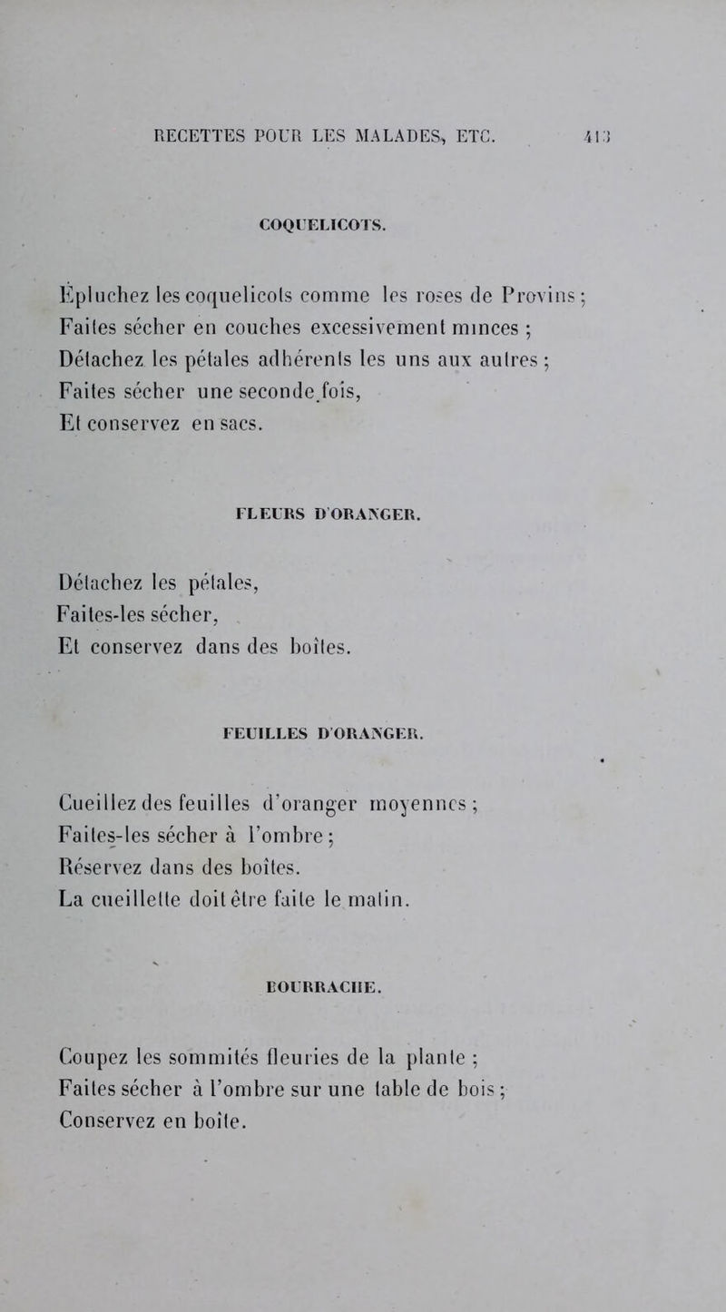 COQUELICOTS. Epluchez les coquelicots comme les roses de Provins Faites sécher en couches excessivement minces ; Détachez les pétales adhérents les uns aux autres ; Faites sécher une seconde.fois, Et conservez en sacs. FLEURS D'ORANGER. Détachez les pétales, Fai tes-les sécher, Et conservez dans des boîtes. FEUILLES DORANGER. Cueillez des feuilles d’oranger moyennes; Faites-les sécher à l’ombre; Réservez dans des boîtes. La cueillette doit être faite le malin. BOURRACHE. Coupez les sommités fleuries de la plante ; Faites sécher à l’ombre sur une table de bois ; Conservez en boîte.