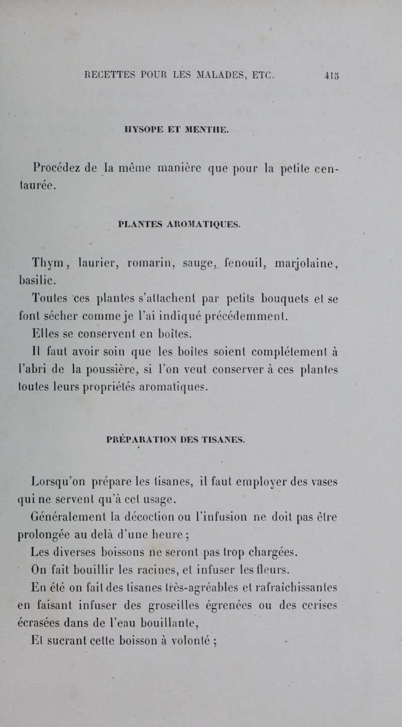 IIYSOPE ET MENTHE. Procédez de la même manière que pour la petite cen- taurée. PLANTES AROMATIQUES. Thym, laurier, romarin, sauge, fenouil, marjolaine, basilic. Toutes ces plantes s’attachent par petits bouquets et se font sécher comme je l’ai indiqué précédemment. Elles se conservent en boîtes. Il faut avoir soin que les boîtes soient complètement à l’abri de la poussière, si l’on veut conserver à ces plantes toutes leurs propriétés aromatiques. PRÉPARATION DES TISANES. Lorsqu’on prépare les tisanes, il faut employer des vases qui ne servent qu’à cet usage. Généralement la décoction ou l’infusion ne doit pas être prolongée au delà d’une heure ; Les diverses boissons ne seront pas trop chargées. On fait bouillir les racines, et infuser les fleurs. En été on fait des tisanes très-agréables et rafraîchissantes en faisant infuser des groseilles égrenées ou des cerises écrasées dans de l’eau bouillante, Et sucrant cette boisson à volonté ;