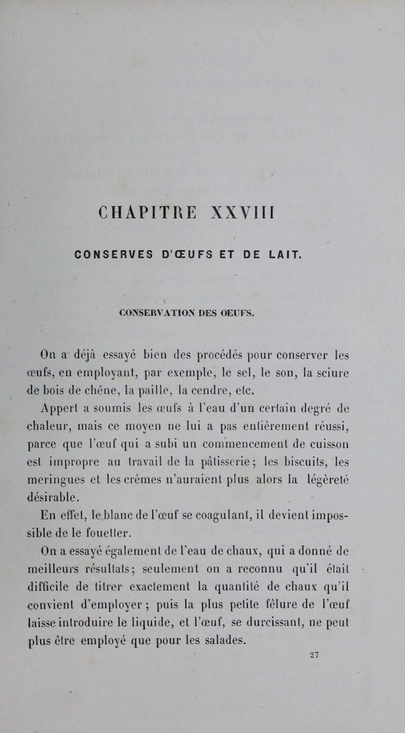 CHAPITRE XXVIII CONSERVES D’ŒUFS ET DE LAIT. CONSERVATION DES OEUFS. On a déjà essayé bien des procédés pour conserver les oeufs, en employant, par exemple, le sel, le son, la sciure de bois de chêne, la paille, la cendre, elc. Appert a soumis les œufs à l’eau d’un cerlain degré de chaleur, mais ce moyen ne lui a pas enlièrement réussi, parce que l’œuf qui a subi un commencement de cuisson est impropre au travail de la pâtisserie; les biscuits, les meringues et les crèmes n’auraient plus alors la légèreté désirable. En effet, le blanc de l’œuf se coagulant, il devient impos- sible de le fouetter. On a essayé également de l’eau de chaux, qui a donné de meilleurs résultats; seulement on a reconnu qu’il était difficile de titrer exactement la quantité de chaux qu’il convient d’employer ; puis la plus petite fêlure de l’œuf laisse introduire le liquide, et l’œuf, se durcissant, ne peut plus être employé que pour les salades. 27