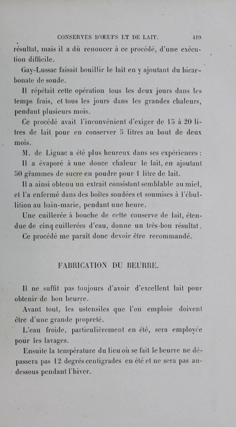 résultat, mais il a dû renoncer à ce procédé, d’une exécu- tion difficile. Gay-Lussac faisait bouillir le lait en y ajoutant du bicar- bonate de soude. 11 répétait cette opération tous les deux jours dans les temps frais, et tous les jours dans les grandes chaleurs, pendant plusieurs mois. Ce procédé avait l’inconvénient d’exiger de 15 à 20 li- tres de lait pour en conserver 5 litres au bout de deux mois. M. de Lignac a été plus heureux dans ses expériences : Il a évaporé à une douce chaleur le lait, en ajoutant 50 grammes de sucre en poudre pour 1 litre de lait. Il a ainsi obtenu un extrait consistant semblable au miel, et l’a enfermé dans des boîtes soudées et soumises à l’ébul- lition au bain-marie, pendant une heure. Une cuillerée à bouche de celte conserve de lait, éten- due de cinq cuillerées d’eau, donne un très-bon résultat. Ce procédé me paraît donc devoir être recommandé. FABRICATION DU BEURRE. 11 ne suffit pas toujours d’avoir d’excellent lait pour obtenir de bon beurre. Avant tout, les ustensiles que l’on emploie doivent être d’une grande propreté. L’eau froide, particulièrement en été, sera employée pour les lavages. Ensuite la température du lieu où se fait le beurre ne dé- passera pas 12 degrés centigrades en été et ne sera pas au- dessous pendant l’hiver.