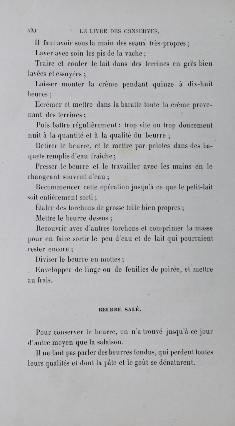 Il faul avoir sous la main des seaux très-propres; Laver avec soin les pis de la vache ; Traire et couler le lait dans des terrines en grès bien lavées et essuyées ; Laisser monter la crème pendant quinze à dix-huit heures ; Écrémer et mettre dans la baratte toute la crème prove- nant des terrines ; Puis battre régulièrement : trop vite ou trop doucement nuit à la quantité et à la qualité du beurre ; Retirer le beurre, et le mettre par pelotes dans des ba- quets remplis d’eau fraîche ; Presser le beurre et le travailler avec les mains en le changeant souvent d’eau ; Recommencer celte opération jusqu’à ce que le petit-lait soit entièrement sorti ; Étaler des torchons de grosse toile bien propres ; Mettre le beurre dessus ; Recouvrir avec d’autres torchons et comprimer la masse pour en faire sortir le peu d’eau et de lait qui pourraient rester encore ; Diviser le beurre en mottes ; Envelopper de linge ou de feuilles de poirée, et mettre au frais. BEURRE SALÉ. Pour conserver le beurre, on n’a trouvé jusqu’à ce jour d’autre moyen que la salaison. Il ne faul pas parler des beurres fondus, qui perdent toutes leurs qualités et dont la pâte et le goût se dénaturent.