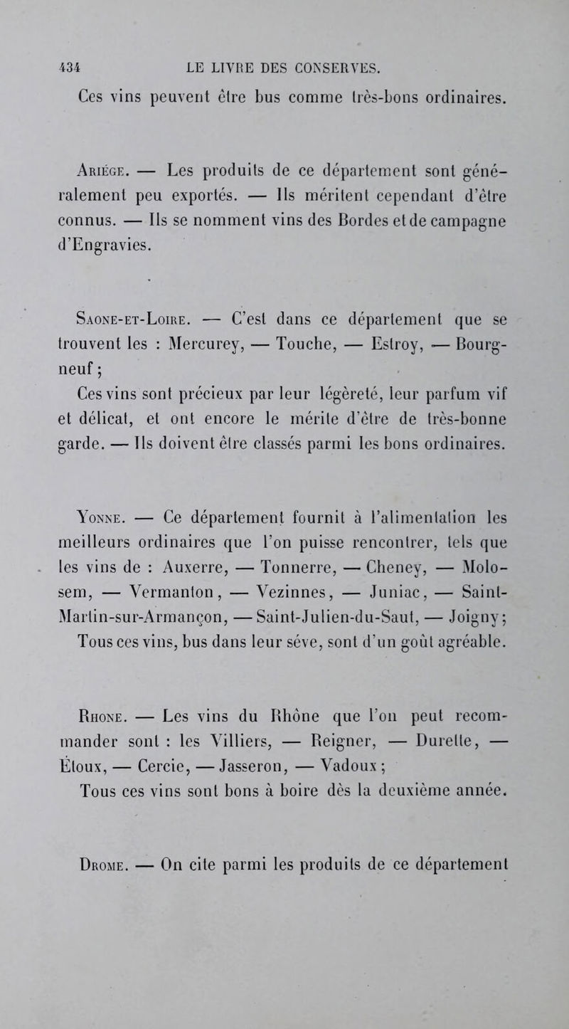 Ces vins peuvent être bus comme très-bons ordinaires. Ariége. — Les produits de ce département sont géné- ralement peu exportés. — Ils méritent cependant d’être connus. — Ils se nomment vins des Bordes et de campagne d’Engravies. Saone-et-Loire. — C’est dans ce département que se trouvent les : Mercurey, — Touche, — Eslroy, ■— Bourg- neuf ; Ces vins sont précieux par leur légèreté, leur parfum vif et délicat, et ont encore le mérite d’être de très-bonne garde. — Ils doivent être classés parmi les bons ordinaires. Yonne. — Ce département fournit à l’alimentation les meilleurs ordinaires que l’on puisse rencontrer, tels que les vins de : Auxerre, — Tonnerre, — Cheney, — Molo- sem, — Yermanton, — Vezinnes, — Juniac. — Saint- Marlin-sur-Armançon, —Saint-Julien-du-Saut, — Joigny; Tous ces vins, bus dans leur sève, sont d’un goût agréable. Bhone. — Les vins du Rhône que l’on peut recom- mander sont : les Villiers, — Reigner, — Durelte, — Étoux, — Cercie, — Jasseron, — Vadoux ; Tous ces vins sont bons à boire dès la deuxième année. Drome. — On cite parmi les produits de ce département