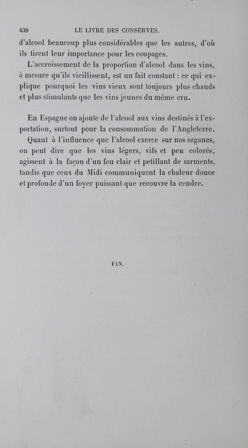 d’alcool beaucoup plus considérables que les autres, d’où ils tirent leur importance pour les coupages. L’accroissement de la proportion d’alcool dans les vins, à mesure qu’ils vieillissent, est un fait constant : ce qui ex- plique pourquoi les vins vieux sont toujours plus chauds et plus stimulants que les vins jeunes du même cru. En Espagne on ajoute de l’alcool aux vins destinés à l’ex- portation, surtout pour la consommation de l’Angleterre. Quant à l’influence que l’alcool exerce sur nos organes, on peut dire que les vins légers, vifs et peu colorés, agissent à la façon d’un feu clair et pétillant de sarments, tandis que ceux du Midi communiquent la chaleur douce et profonde d’un foyer puissant que recouvre la cendre. FIN.