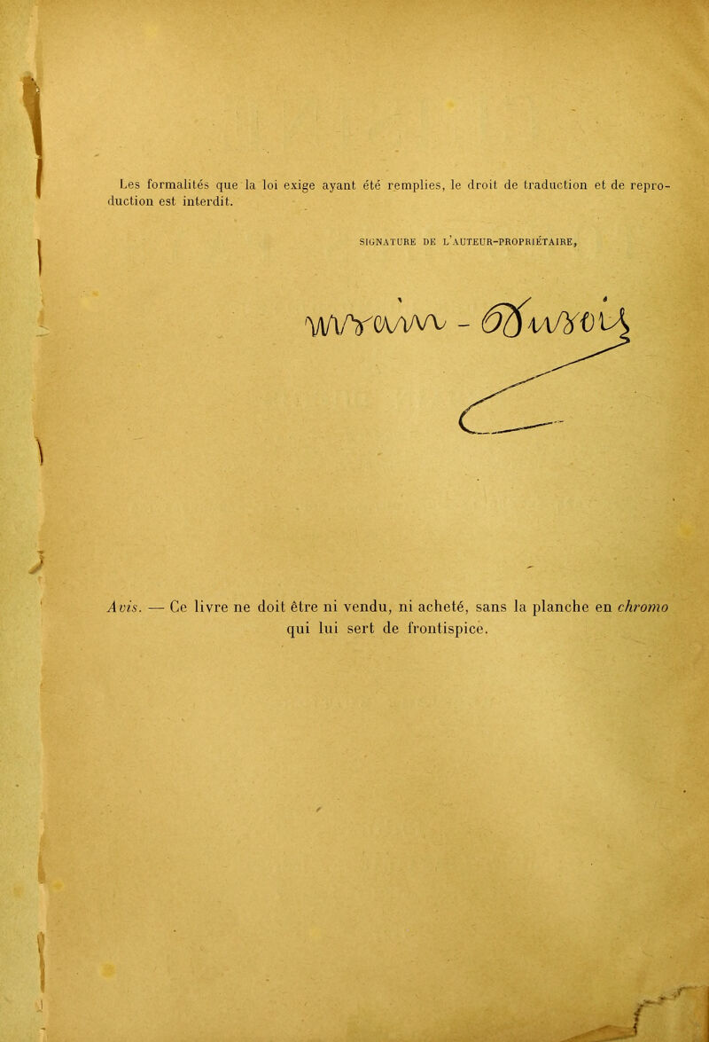 Les formalités que la loi exige ayant été remplies, le droit de traduction et de repro- duction est interdit. SIGNATURE DE l’aUTEUR-PROPRIÉTAIRE, Avis. — Ce livre ne doit être ni vendu, ni acheté, sans la planche en chromo qui lui sert de frontispice.