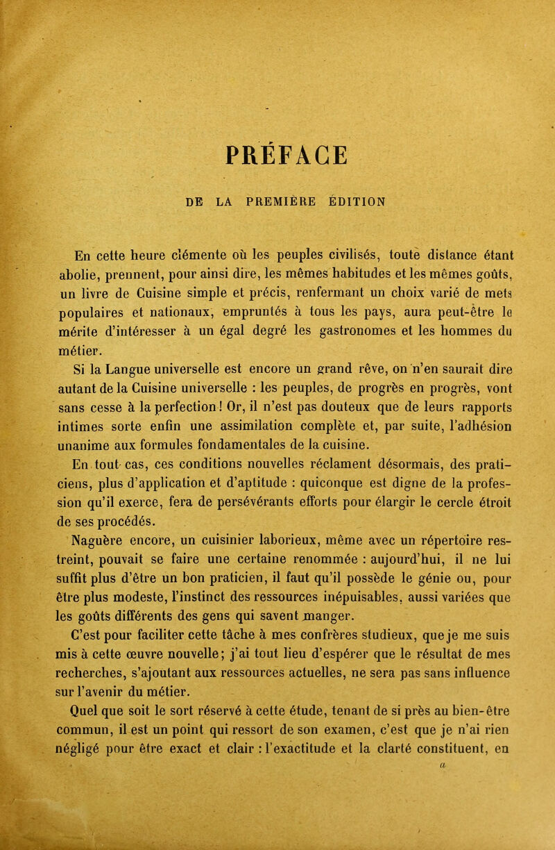 DE LA PREMIÈRE ÉDITION En cette heure clémente où les peuples civilisés, toute dis lance étant abolie, prennent, pour ainsi dire, les mêmes habitudes et les mêmes goûts, un livre de Cuisine simple et précis, renfermant un choix varié de mets populaires et nationaux, empruntés à tous les pays, aura peut-être le mérite d’intéresser à un égal degré les gastronomes et les hommes du métier. Si la Langue universelle est encore un grand rêve, on n’en saurait dire autant de la Cuisine universelle : les peuples, de progrès en progrès, vont sans cesse à la perfection ! Or, il n’est pas douteux que de leurs rapports intimes sorte enfin une assimilation complète et, par suite, l’adhésion unanime aux formules fondamentales de la cuisine. En tout cas, ces conditions nouvelles réclament désormais, des prati- ciens, plus d’application et d’aptitude : quiconque est digne de la profes- sion qu’il exerce, fera de persévérants efforts pour élargir le cercle étroit de ses procédés. Naguère encore, un cuisinier laborieux, même avec un répertoire res- treint, pouvait se faire une certaine renommée : aujourd’hui, il ne lui suffit plus d’être un bon praticien, il faut qu’il possède le génie ou, pour être plus modeste, l’instinct des ressources inépuisables, aussi variées que les goûts différents des gens qui savent manger. C’est pour faciliter cette tâche à mes confrères studieux, que je me suis mis à cette œuvre nouvelle; j’ai tout lieu d’espérer que le résultat de mes recherches, s’ajoutant aux ressources actuelles, ne sera pas sans influence sur l’avenir du métier. Quel que soit le sort réservé à cette étude, tenant de si près au bien-être commun, il est un point qui ressort de son examen, c’est que je n’ai rien négligé pour être exact et clair : l’exactitude et la clarté constituent, en a