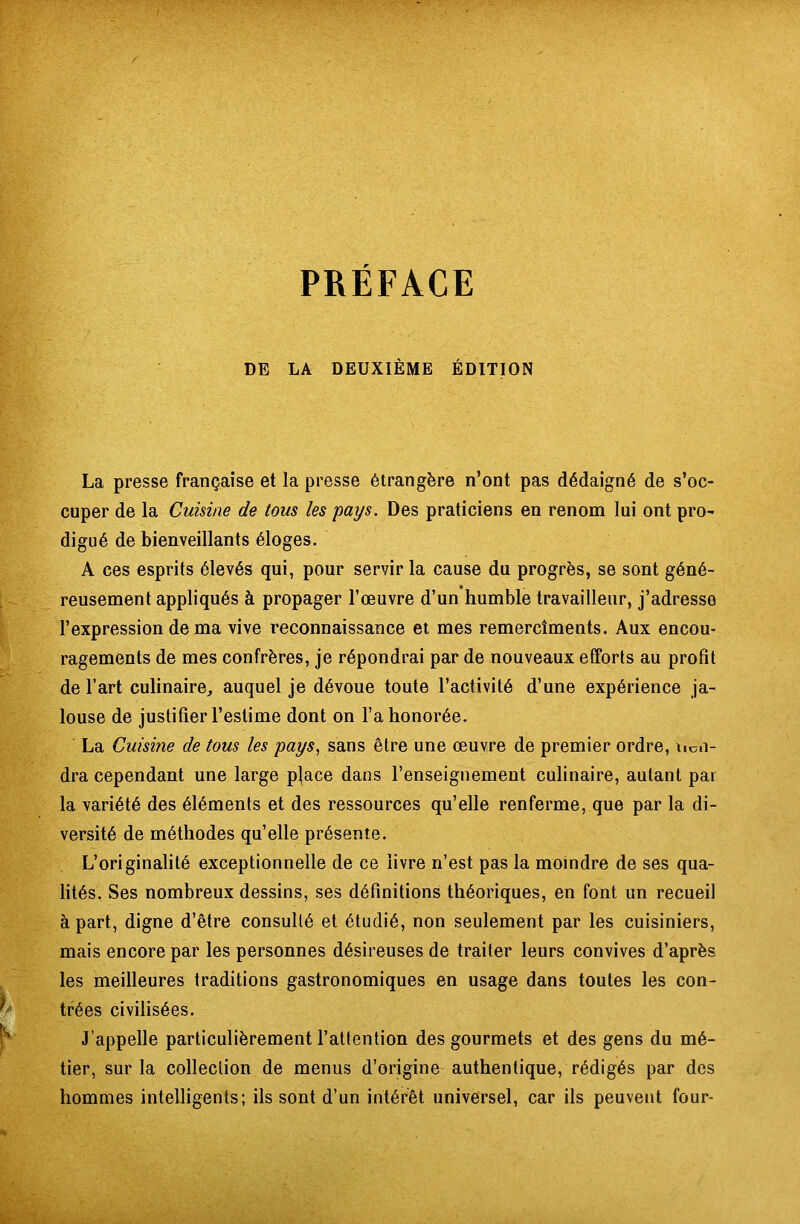 DE LA DEUXIÈME ÉDITION La presse française et la presse étrangère n’ont pas dédaigné de s’oc- cuper de la Cuisine de tous les pays. Des praticiens en renom lui ont pro- digué de bienveillants éloges. A ces esprits élevés qui, pour servir la cause du progrès, se sont géné- reusement appliqués à propager l’œuvre d’un humble travailleur, j’adresso l’expression de ma vive reconnaissance et mes remercîments. Aux encou- ragements de mes confrères, je répondrai par de nouveaux efforts au profit de l’art culinaire, auquel je dévoue toute l’activité d’une expérience ja- louse de justifier l’estime dont on l’a honorée. La Cuisine de tous les pays, sans être une œuvre de premier ordre, tien- dra cependant une large pjace dans l’enseignement culinaire, autant par la variété des éléments et des ressources qu’elle renferme, que par la di- versité de méthodes qu’elle présente. L’originalité exceptionnelle de ce livre n’est pas la moindre de ses qua- lités. Ses nombreux dessins, ses définitions théoriques, en font un recueil à part, digne d’être consulté et étudié, non seulement par les cuisiniers, mais encore par les personnes désireuses de traiter leurs convives d’après les meilleures traditions gastronomiques en usage dans toutes les con- trées civilisées. J’appelle particulièrement l’attention des gourmets et des gens du mé- tier, sur la collection de menus d’origine authentique, rédigés par des hommes intelligents; ils sont d’un intérêt universel, car ils peuvent four-