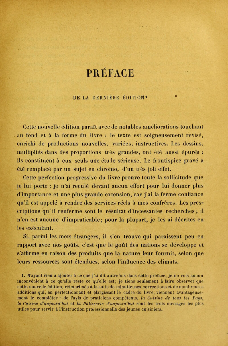 DE LA DERNIÈRE ÉDITION» Cette nouvelle édition paraît avec de notables améliorations touchant au fond et à la forme du livre : le texte est soigneusement révisé, enrichi de productions nouvelles, variées, instructives. Les dessins, multipliés dans des proportions très grandes, ont été aussi épurés : ils constituent à eux seuls une étude sérieuse. Le frontispice gravé a été remplacé par un sujet en chromo, d’un très joli effet. Cette perfection progressive du livre prouve toute la sollicitude que je lui porte : je n’ai reculé devant aucun effort pour lui donner plus d’importance et une plus grande extension, car j’ai la ferme confiance qu’il est appelé à rendre des services réels à mes confrères. Les pres- criptions qu’il renferme sont le résultat d’incessantes recherches; il n’en est aucune d’impraticable; pour la plupart, je les ai décrites en les exécutant. Si, parmi les mets étrangers, il s’en trouve qui paraissent peu en rapport avec nos goûts, c’est que le goût des nations se développe et s’affirme en raison des produits que la nature leur fournit, selon que leurs ressources sont étendues, selon l’influence des climats. 1. N’ayant rien à ajouter à ce que j’ai dit autrefois dans cette préface, je ne vois aucun inconvénient à ce qu’elle reste ce qu’elle est; je tiens seulement à faire observer que cette nouvelle édition, réimprimée à la suite de minutieuses corrections et de nombreuses additions qui, en perfectionnant et élargissant le cadre du livre, viennent avantageuse- ment le compléter : de l’avis de praticiens compétents, la Cuisùie de tous les Pays, la Cuisine d’aujourd’hui et la Pâtisserie d’aujourd’hui sont les trois ouvrages les plus utiles pour servir à l’instruction prolessionnelle des jeunes cuisiniers.