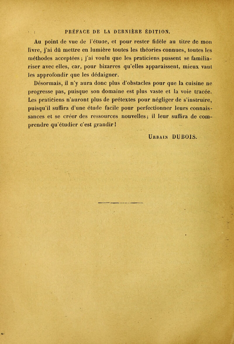 Au point de vue de fétucie, et pour rester fidèle au titre de mon livre, j’ai dû mettre en lumière toutes les théories connues, toutes les méthodes acceptées ; j’ai voulu que les praticiens pussent se familia- riser avec elles, car, pour bizarres qu’elles apparaissent, mieux vaut les approfondir que les dédaigner. Désormais, il n’y aura donc plus d’obstacles pour que la cuisine ne progresse pas, puisque son domaine est plus vaste et la voie tracée. Les praticiens n’auront plus de prétextes pour négliger de s’instruire, puisqu’il suffira d’une étude facile pour perfectionner leurs connais- sances et se créer des ressources nouvelles; il leur suffira de com- prendre qu’étudier c’est grandir!