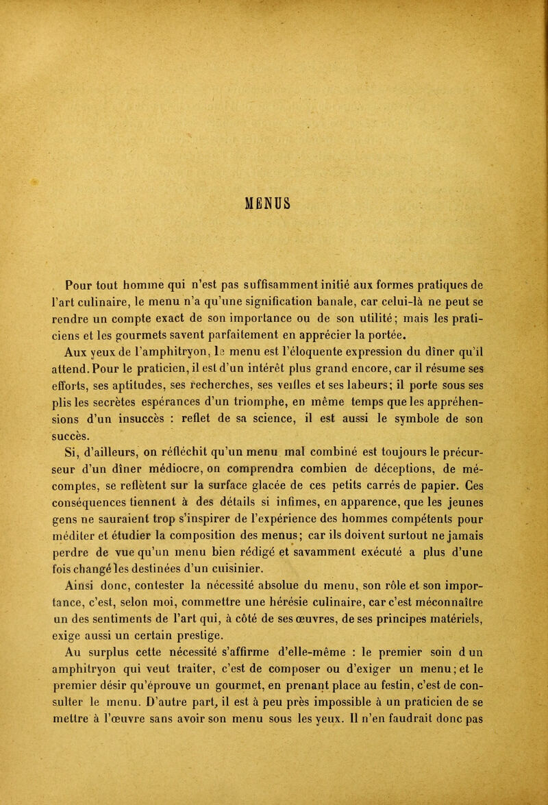 MENUS Pour tout homme qui n’est pas suffisamment initié aux formes pratiques de l’art culinaire, le menu n’a qu’une signification banale, car celui-là ne peut se rendre un compte exact de son importance ou de son utilité; mais les prati- ciens et les gourmets savent parfaitement en apprécier la portée. Aux yeux de l’amphitryon, le menu est l’éloquente expression du dîner qu’il attend. Pour le praticien, il est d’un intérêt plus grand encore, car il résume ses efforts, ses aptitudes, ses recherches, ses veilles et ses labeurs; il porte sous ses plis les secrètes espérances d’un triomphe, en même temps que les appréhen- sions d’un insuccès : reflet de sa science, il est aussi le symbole de son succès. Si, d’ailleurs, on réfléchit qu’un menu mal combiné est toujours le précur- seur d’un dîner médiocre, on comprendra combien de déceptions, de mé- comptes, se reflètent sur la surface glacée de ces petits carrés de papier. Ces conséquences tiennent à des détails si infimes, en apparence, que les jeunes gens ne sauraient trop s’inspirer de l’expérience des hommes compétents pour méditer et étudier la composition des menus; car ils doivent surtout ne jamais perdre de vue qu’un menu bien rédigé et savamment exécuté a plus d’une fois changé les destinées d’un cuisinier. Ainsi donc, contester la nécessité absolue du menu, son rôle et son impor- tance, c’est, selon moi, commettre une hérésie culinaire, car c’est méconnaître un des sentiments de l’art qui, à côté de ses œuvres, de ses principes matériels, exige aussi un certain prestige. Au surplus cette nécessité s’affirme d’elle-même : le premier soin d un amphitryon qui veut traiter, c’est de composer ou d’exiger un menu; et le premier désir qu’éprouve un gourmet, en prenant place au festin, c’est de con- sulter le menu. D’autre part, il est à peu près impossible à un praticien de se mettre à l’œuvre sans avoir son menu sous les yeux. Il n’en faudrait donc pas