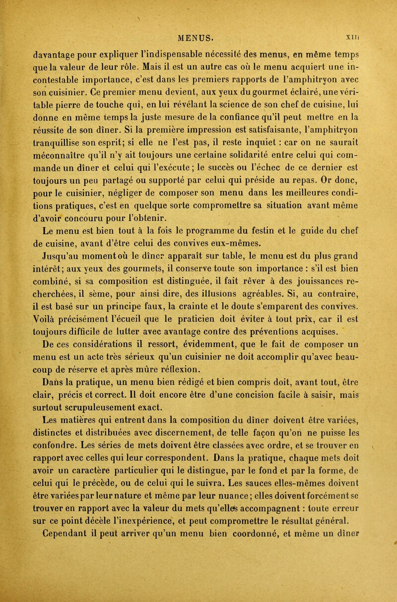 davantage pour expliquer l’indispensable nécessité des menus, en même temps que la valeur de leur rôle. Mais il est un autre cas où le menu acquiert une in- contestable importance, c’est dans les premiers rapports de l’amphitryon avec son cuisinier. Ce premier menu devient, aux yeux du gourmet éclairé, une véri- table pierre de touche qui, en lui révélant la science de son chef de cuisine, lui donne en même temps la juste mesure de la confiance qu’il peut mettre en la réussite de son dîner. Si la première impression est satisfaisante, l’amphitryon tranquillise son esprit; si elle ne l’est pas, il reste inquiet : car on ne saurait méconnaître qu’il n’y ait toujours une certaine solidarité entre celui qui com- mande un dîner et celui qui l’exécute ; le succès ou l’échec de ce dernier est toujours un peu partagé ou supporté par celui qui préside au repas. Or donc, pour le cuisinier, négliger de composer son menu dans les meilleures condi- tions pratiques, c’est en quelque sorte compromettre sa situation avant même d’avoir concouru pour l’obtenir. Le menu est bien tout à la fois le programme du festin et le guide du chef de cuisine, avant d’être celui des convives eux-mêmes. Jusqu’au moment où le dîner apparaît sur table, le menu est du plus grand intérêt; aux yeux des gourmets, il conserve toute son importance : s’il est bien combiné, si sa composition est distinguée, il fait rêver à des jouissances re- cherchées, il sème, pour ainsi dire, des illusions agréables. Si, au contraire, il est basé sur un principe faux, la crainte et le doute s’emparent des convives. Voilà précisément l’écueil que le praticien doit éviter à tout prix, car il est toujours difficile de lutter avec avantage contre des préventions acquises. De ces considérations il ressort, évidemment, que le fait de composer un menu est un acte très sérieux qu’un cuisinier ne doit accomplir qu’avec beau- coup de réserve et après mûre réflexion. Dans la pratique, un menu bien rédigé et bien compris doit, avant tout, être clair, précis et correct. Il doit encore être d’une concision facile à saisir, mais surtout scrupuleusement exact. Les matières qui entrent dans la composition du dîner doivent être variées, distinctes et distribuées avec discernement, de telle façon qu’on ne puisse les confondre. Les séries de mets doivent être classées avec ordre, et se trouver en rapport avec celles qui leur correspondent. Dans la pratique, chaque mets doit avoir un caractère particulier qui le distingue, par le fond et par la forme, de celui qui le précède, ou de celui qui le suivra. Les sauces elles-mêmes doivent être variées par leur nature et même par leur nuance; elles doivent forcément se trouver en rapport avec la valeur du mets qu’ellete accompagnent : toute erreur sur ce point décèle l’inexpérience, et peut compromettre le résultat général. Cependant il peut arriver qu’un menu bien coordonné, et même un dîner