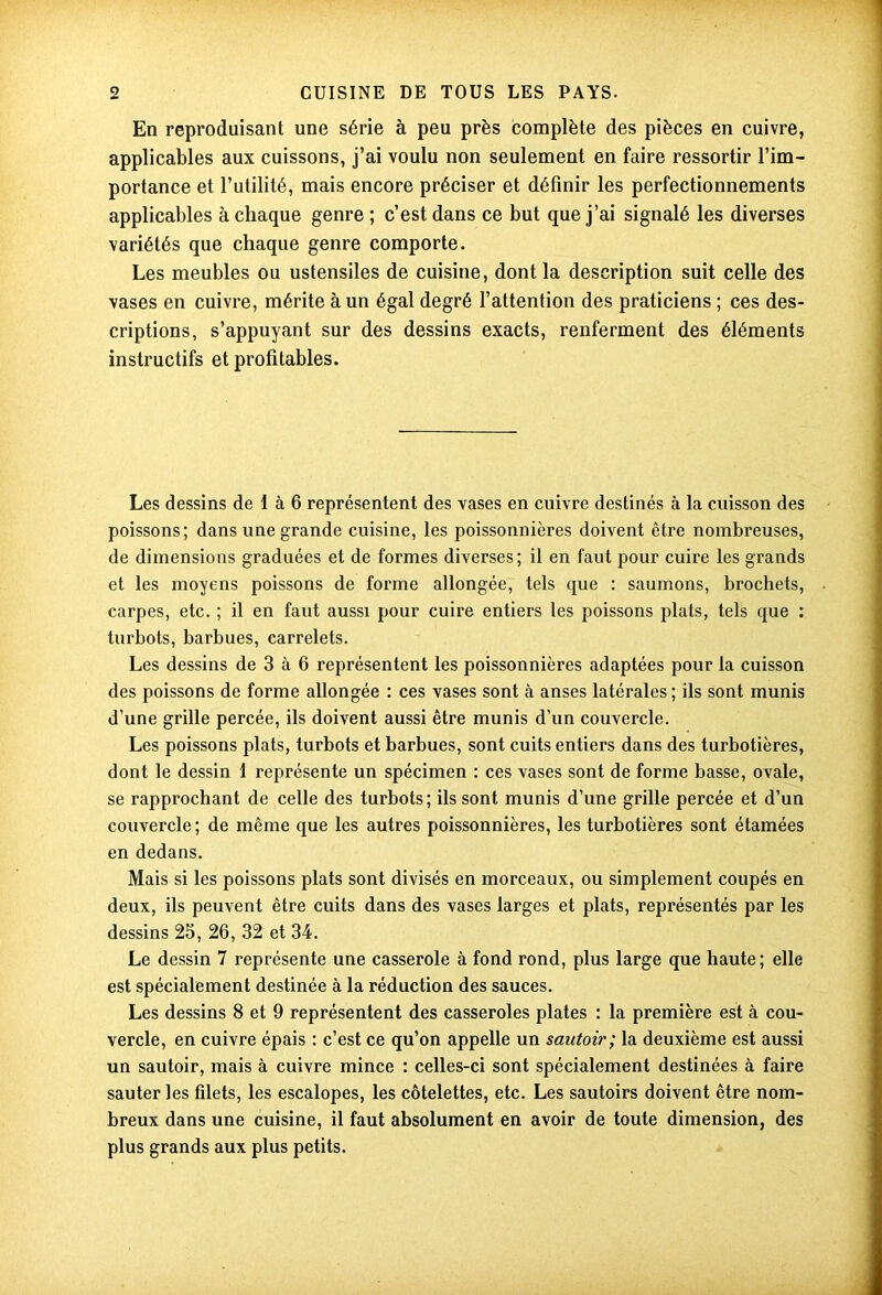 En reproduisant une série à peu près complète des pièces en cuivre, applicables aux cuissons, j’ai voulu non seulement en faire ressortir l’im- portance et l’utilité, mais encore préciser et définir les perfectionnements applicables à chaque genre ; c’est dans ce but que j’ai signalé les diverses variétés que chaque genre comporte. Les meubles ou ustensiles de cuisine, dont la description suit celle des vases en cuivre, mérite à un égal degré l’attention des praticiens ; ces des- criptions, s’appuyant sur des dessins exacts, renferment des éléments instructifs et profitables. Les dessins de 1 à 6 représentent des vases en cuivre destinés à la cuisson des poissons; dans une grande cuisine, les poissonnières doivent être nombreuses, de dimensions graduées et de formes diverses; il en faut pour cuire les grands et les moyens poissons de forme allongée, tels que : saumons, brochets, carpes, etc. ; il en faut aussi pour cuire entiers les poissons plats, tels que : turbots, barbues, carrelets. Les dessins de 3 à 6 représentent les poissonnières adaptées pour la cuisson des poissons de forme allongée : ces vases sont à anses latérales ; ils sont munis d’une grille percée, ils doivent aussi être munis d’un couvercle. Les poissons plats, turbots et barbues, sont cuits entiers dans des turbotières, dont le dessin 1 représente un spécimen : ces vases sont de forme basse, ovale, se rapprochant de celle des turbots; ils sont munis d’une grille percée et d’un couvercle ; de même que les autres poissonnières, les turbotières sont étamées en dedans. Mais si les poissons plats sont divisés en morceaux, ou simplement coupés en deux, ils peuvent être cuits dans des vases larges et plats, représentés par les dessins 25, 26, 32 et 34. Le dessin 7 représente une casserole à fond rond, plus large que haute ; elle est spécialement destinée à la réduction des sauces. Les dessins 8 et 9 représentent des casseroles plates : la première est à cou- vercle, en cuivre épais : c’est ce qu’on appelle un sautoir; la deuxième est aussi un sautoir, mais à cuivre mince : celles-ci sont spécialement destinées à faire sauter les filets, les escalopes, les côtelettes, etc. Les sautoirs doivent être nom- breux dans une cuisine, il faut absolument en avoir de toute dimension, des plus grands aux plus petits.