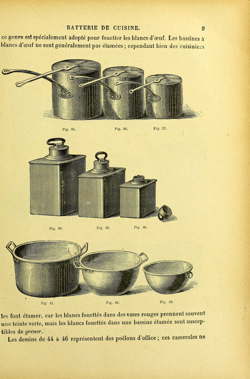 ce genre est spécialement adopté pour fouetter les blancs d’œuf. Les bassines à blancs d’œuf ne sont généralement pas étamées ; cependant bien des cuisiniers Fig 41. Fig. 42. Fig. 43. les font étamer, car les blancs fouettés dans des vases rouges prennent souvent une teinte verte, mais les blancs fouettés dans une bassine étamée sont suscep- tibles de grener. Les dessins de 44 à 46 représentent des poêlons d’office ; ces casseroles ne