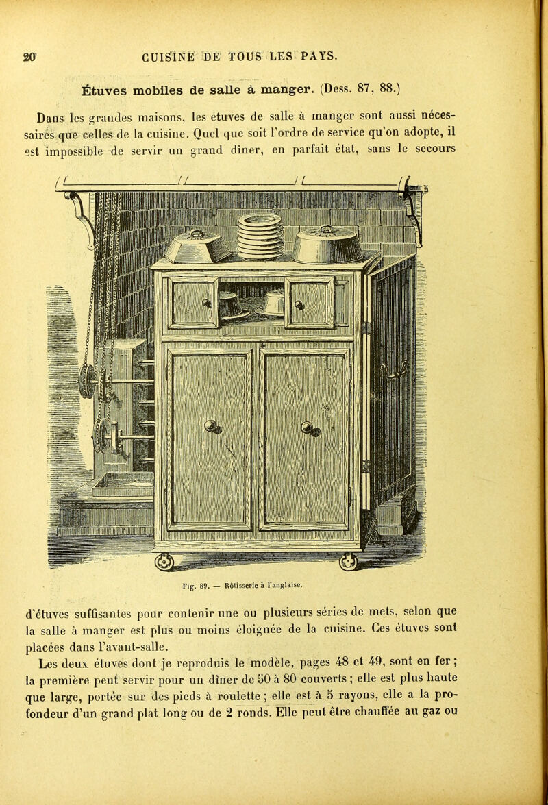 Étuves mobiles de salle à manger. (Dess. 87, 88.) Dans les grandes maisons, les étuves de salle à manger sont aussi néces- saires que celles de la cuisine. Quel que soit 1 ordre de service qu on adopte, il est impossible de servir un grand dîner, en parfait état, sans le secours Fig. 89. — Rôtisserie à l'anglaise. d’étuves suffisantes pour contenir une ou plusieurs séries de mets, selon que la salle à manger est plus ou moins éloignée de la cuisine. Ces étuves sont placées dans l’avant-salle. Les deux étuves dont je reproduis le modèle, pages 48 et 49, sont en fer; la première peut servir pour un dîner de 50 à 80 couverts ; elle est plus haute que large, portée sur des pieds à roulette ; elle est à 5 rayons, elle a la pro- fondeur d’un grand plat long ou de 2 ronds. Elle peut être chauffée au gaz ou