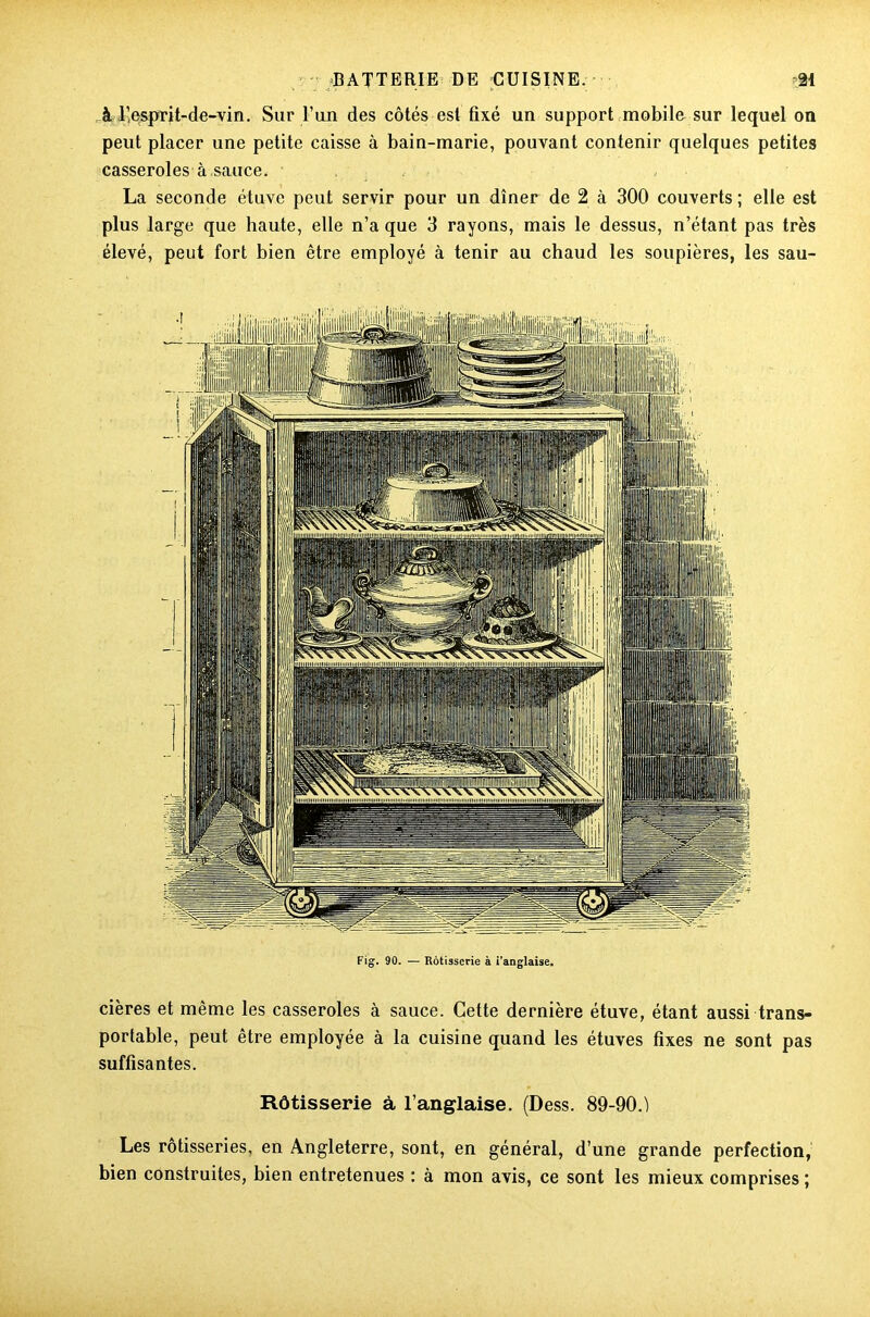 à l’esprit-de-vin. Sur l’un des côtés est fixé un support mobile sur lequel on peut placer une petite caisse à bain-marie, pouvant contenir quelques petites casseroles à,sauce. , La seconde étuve peut servir pour un dîner de 2 à 300 couverts ; elle est plus large que haute, elle n’a que 3 rayons, mais le dessus, n’étant pas très élevé, peut fort bien être employé à tenir au chaud les soupières, les sau- Fig. 90. — Rôtisserie à i'anglaise. cières et même les casseroles à sauce. Cette dernière étuve, étant aussi trans- portable, peut être employée à la cuisine quand les étuves fixes ne sont pas suffisantes. Rôtisserie à l’anglaise. (Dess. 89-90.) Les rôtisseries, en Angleterre, sont, en général, d’une grande perfection, bien construites, bien entretenues : à mon avis, ce sont les mieux comprises ;