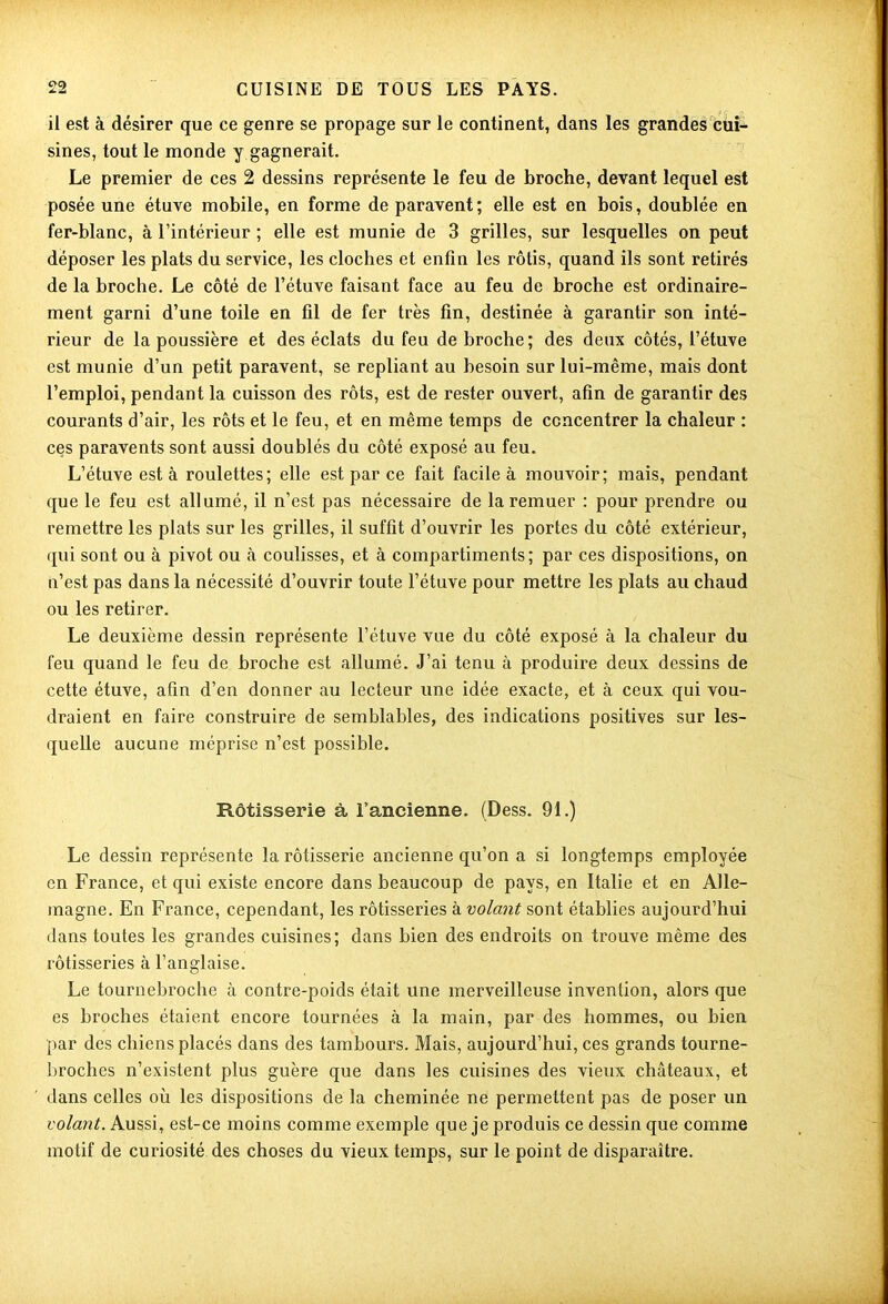 09 il est à désirer que ce genre se propage sur le continent, dans les grandes cui- sines, tout le monde y gagnerait. Le premier de ces 2 dessins représente le feu de broche, devant lequel est posée une étuve mobile, en forme de paravent ; elle est en bois, doublée en fer-blanc, à l’intérieur ; elle est munie de 3 grilles, sur lesquelles on peut déposer les plats du service, les cloches et enfin les rôtis, quand ils sont retirés de la broche. Le côté de l’étuve faisant face au feu de broche est ordinaire- ment garni d’une toile en fil de fer très fin, destinée à garantir son inté- rieur de la poussière et des éclats du feu de broche; des deux côtés, l’étuve est munie d’un petit paravent, se repliant au besoin sur lui-même, mais dont l’emploi, pendant la cuisson des rôts, est de rester ouvert, afin de garantir des courants d’air, les rôts et le feu, et en même temps de concentrer la chaleur : ces paravents sont aussi doublés du côté exposé au feu. L’étuve est à roulettes; elle est par ce fait facile à mouvoir; mais, pendant que le feu est allumé, il n’est pas nécessaire de la remuer : pour prendre ou remettre les plats sur les grilles, il suffit d’ouvrir les portes du côté extérieur, qui sont ou à pivot ou à coulisses, et à compartiments ; par ces dispositions, on n’est pas dans la nécessité d’ouvrir toute l’étuve pour mettre les plats au chaud ou les retirer. Le deuxième dessin représente l’étuve vue du côté exposé à la chaleur du feu quand le feu de broche est allumé. J’ai tenu à produire deux dessins de cette étuve, afin d’en donner au lecteur une idée exacte, et à ceux qui vou- draient en faire construire de semblables, des indications positives sur les- quelle aucune méprise n’est possible. Rôtisserie à l’ancienne. (Dess. 91.) Le dessin représente la rôtisserie ancienne qu’on a si longtemps employée en France, et qui existe encore dans beaucoup de pays, en Italie et en Alle- magne. En France, cependant, les rôtisseries à volant sont établies aujourd’hui dans toutes les grandes cuisines; dans bien des endroits on trouve même des rôtisseries à l’anglaise. Le tournebroche à contre-poids était une merveilleuse invention, alors que es broches étaient encore tournées à la main, par des hommes, ou bien par des chiens placés dans des tambours. Mais, aujourd’hui, ces grands tourne- broches n’existent plus guère que dans les cuisines des vieux châteaux, et dans celles où les dispositions de la cheminée ne permettent pas de poser un volant. Aussi, est-ce moins comme exemple que je produis ce dessin que comme motif de curiosité des choses du vieux temps, sur le point de disparaître.