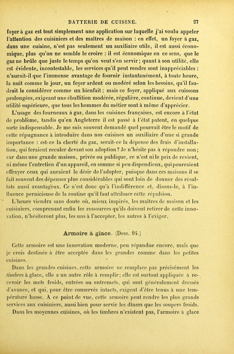 foyer à gaz est tout simplement une application sur laquelle j’ai voulu appeler l’attention des cuisiniers et des maîtres de maison : en effet, un foyer à gaz, dans une cuisine, n’est pas seulement un auxiliaire utile, il est aussi écono- mique, plus qu’on ne semble le croire : il est économique en ce sens, que le gaz ne brûle que juste le temps qu’on veut s’en servir ; quant à son utilité, elle est évidente, incontestable, les services qu’il peut rendre sont inappréciables : n’aurait-il que l’immense avantage de fournir instantanément, à toute heure, la nuit comme le jour, un foyer ardent ou modéré selon les besoins, qu’il fau- drait le considérer comme un bienfait ; mais ce foyer, appliqué aux cuissons prolongées, exigeant une ébullition modérée, régulière, continue, devient d’une utilité supérieure, que tous les hommes du métier sont à même d’apprécier. L’usage des fourneaux à gaz, dans les cuisines françaises, est encore à l’état de problème, tandis qu’en Angleterre il est passé à l’état patent, en quelque sorte indispensable. Je me suis souvent demandé quel pourrait être le motif de cette répugnance à introduire dans nos cuisines un auxiliaire d’une si grande importance : est-ce la cherté du gaz, serait-ce la dépense des frais d’installa- tion, qui feraient reculer devant son adoption? Je n’hésite pas à répondre non; car dans une grande maison, privée ou publique, ce n’est ni le prix de revient, ni même l’entretien d’un appareil, en somme si peu dispendieux, qui pourraient effrayer ceux qui auraient le désir de l’adopter, puisque dans ces maisons il se fait souvent des dépenses plus considérables qui sont loin de donner des résul- tats aussi avantageux. Ce n’est donc qu’à l’indifférence et, disons-le, à l’in- fluence pernicieuse de la routine qu’il faut attribuer cette répulsion. L’heure viendra sans doute où, mieux inspirés, les maîtres de maison et les cuisiniers, comprenant enfin les ressources qu’ils doivent retirer de cette inno- vation, n’hésiteront plus, les uns à l’accepter, les autres à l’exiger. Armoire à glace. (Dess. 94.) Cette armoire est une innovation moderne, peu répandue encore, mais que je crois destinée à être acceptée dans les grandes comme dans les petites cuisines. Dans les grandes cuisines, cette armoire ne remplace pas précisément les timbres à glace, elle a un autre rôle à remplir; elle est surtout appliquée à re- cevoir les mets froids, entrées ou entremets, qui sont généralement dressés d’avance, et qui, pour être conservés intacts, exigent d’être tenus à une tem- pérature basse. A ce point de vue, cette armoire peut rendre les plus grands services aux cuisiniers, aussi bien pour servir les dîners que les soupers froids. Dans les moyennes cuisines, où les timbres n’existent pas, l’armoire à glace