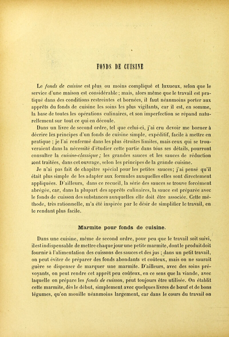 FONDS DE CUISINE Le fonds de cuisine est plus ou moins compliqué et luxueux, selon que le service d’une maison est considérable ; mais, alors même que le travail est pra- tiqué dans des conditions restreintes et bornées, il faut néanmoins porter aux apprêts du fonds de cuisine les soins les plus vigilants, car il est, en somme, la base de toutes les opérations culinaires, et son imperfection se répand natu- rellement sur tout ce qui en découle. Dans un livre de second ordre, tel que celui-ci, j’ai cru devoir me bornera décrire les principes d’un fonds de cuisine simple, expéditif, facile à mettre en pratique ; je l’ai renfermé dans les plus étroites limites, mais ceux qui se trou- veraient dans la nécessité d’étudier cette partie dans tous ses détails, pourront consulter la cuisine-classique ; les grandes sauces et les sauces de réduction sont traitées, dans cet ouvrage, selon les principes de la grande cuisine. Je n’ai pas fait de chapitre spécial pour les petites sauces; j’ai pensé qu’il était plus simple de les adapter aux formules auxquelles elles sont directement appliquées. D’ailleurs, dans ce recueil, la série des sauces se trouve forcément abrégée, car, dans la plupart des apprêts culinaires, la sauce est préparée avec le fonds de cuisson des substances auxquelles elle doit être associée. Cette mé- thode, très rationnelle, m’a été inspirée par le désir de simplifier le travail, en le rendant plus facile. Marmite pour fonds de cuisine. Dans une cuisine, même de second ordre, pour peu que le travail soit suivi, ilestindispensable de mettre chaque jour une petitemarmite,dontle produitdoit fournir à l’alimentation des cuissons des sauces et des jus ; dans un petit travail, on peut éviter de préparer des fonds abondants et coûteux, mais on ne saurait guère se dispenser de marquer une marmite. D’ailleurs, avec des soins pré- voyants, on peut rendre cet apprêt peu coûteux, en ce sens que la viande, avec laquelle on prépare les fonds de cuisson, peut toujours être utilisée. On établit cette marmite, dès le début, simplement avec quelques livres de bœuf et de bons légumes, qu’on mouille néanmoins largement, car dans le cours du travail on