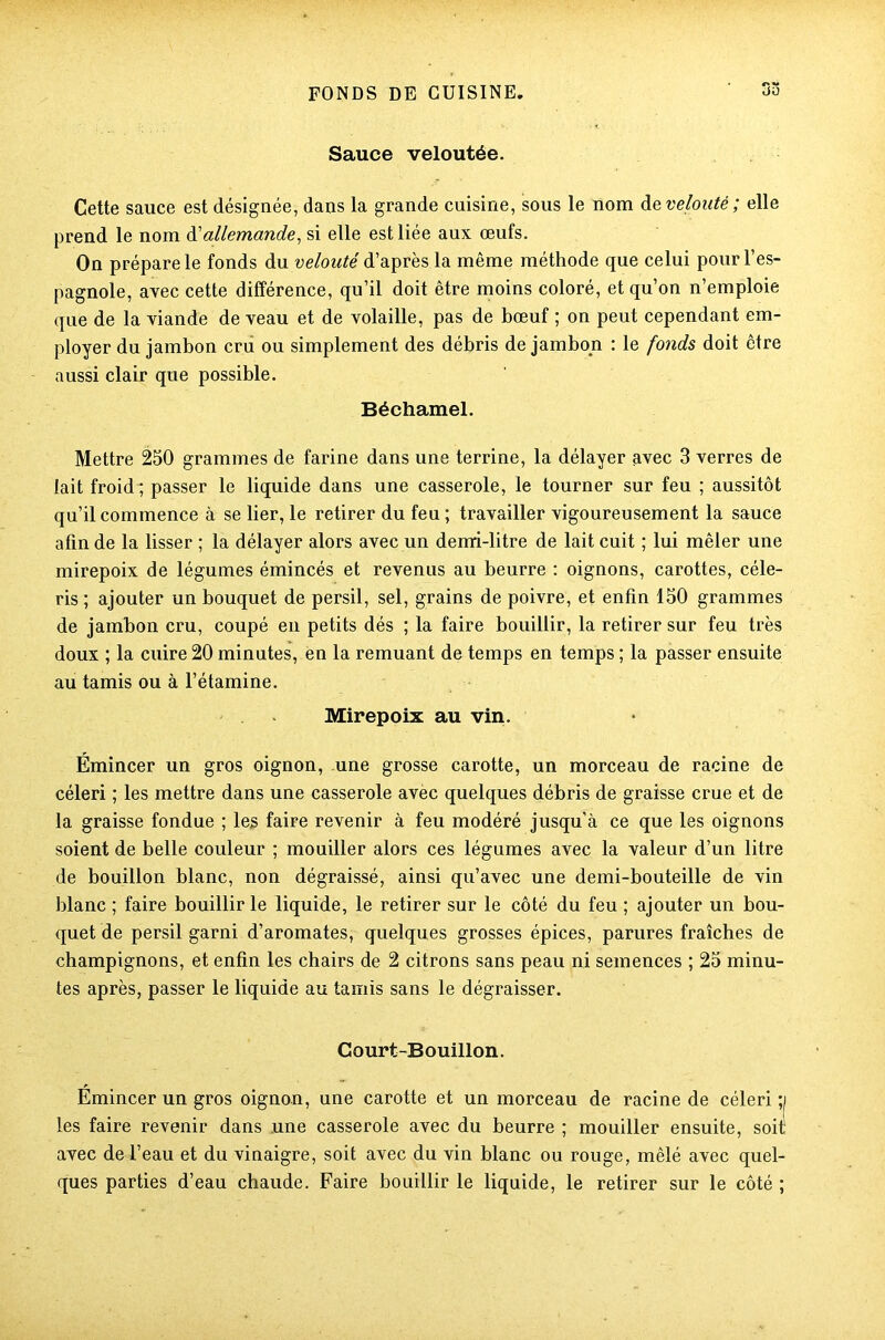 33 Sauce veloutée. Cette sauce est désignée, dans la grande cuisine, sous le nom àe velouté; elle prend le nom à'allemande, si elle est liée aux œufs. On prépare le fonds du velouté d’après la même méthode que celui pour l’es- pagnole, avec cette différence, qu’il doit être moins coloré, et qu’on n’emploie que de la viande de veau et de volaille, pas de bœuf ; on peut cependant em- ployer du jambon cru ou simplement des débris de jambon : le fonds doit être aussi clair que possible. Béchamel. Mettre 250 grammes de farine dans une terrine, la délayer avec 3 verres de lait froid ; passer le liquide dans une casserole, le tourner sur feu ; aussitôt qu’il commence à se lier, le retirer du feu; travailler vigoureusement la sauce afin de la lisser ; la délayer alors avec un demi-litre de lait cuit ; lui mêler une mirepoix de légumes émincés et revenus au beurre : oignons, carottes, céle- ris ; ajouter un bouquet de persil, sel, grains de poivre, et enfin 150 grammes de jambon cru, coupé en petits dés ; la faire bouillir, la retirer sur feu très doux ; la cuire 20 minutes, en la remuant de temps en temps ; la passer ensuite au tamis ou à l’étamine. Mirepoix au vin. Émincer un gros oignon, une grosse carotte, un morceau de racine de céleri ; les mettre dans une casserole avèc quelques débris de graisse crue et de la graisse fondue ; les faire revenir à feu modéré jusqu'à ce que les oignons soient de belle couleur ; mouiller alors ces légumes avec la valeur d’un litre de bouillon blanc, non dégraissé, ainsi qu’avec une demi-bouteille de vin blanc ; faire bouillir le liquide, le retirer sur le côté du feu ; ajouter un bou- quet de persil garni d’aromates, quelques grosses épices, parures fraîches de champignons, et enfin les chairs de 2 citrons sans peau ni semences ; 25 minu- tes après, passer le liquide au tamis sans le dégraisser. Court-Bouillon. Émincer un gros oignon, une carotte et un morceau de racine de céleri ;i les faire revenir dans une casserole avec du beurre ; mouiller ensuite, soit, avec de l’eau et du vinaigre, soit avec du vin blanc ou rouge, mêlé avec quel- ques parties d’eau chaude. Faire bouillir le liquide, le retirer sur le côté ;