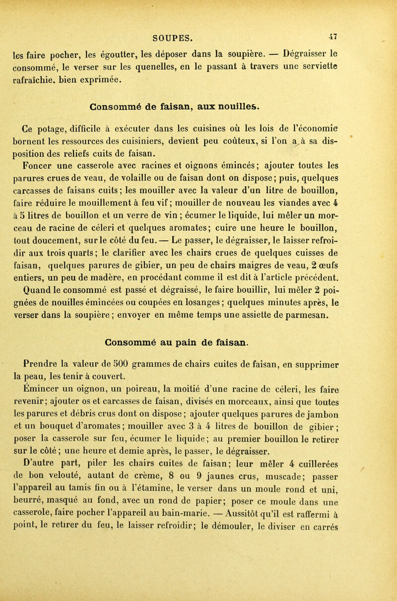 les faire pocher, les égoutter, les déposer dans la soupière. — Dégraisser le consommé, le verser sur les quenelles, en le passant à travers une serviette rafraîchie, bien exprimée. Consommé de faisan, aux nouilles. Ce potage, difficile à exécuter dans les cuisines où les lois de l’économié bornent les ressources des cuisiniers, devient peu coûteux, si l’on ai sa dis- position des reliefs cuits de faisan. Foncer une casserole avec racines et oignons émincés; ajouter toutes les parures crues de veau, de volaille ou de faisan dont on dispose; puis, quelques carcasses de faisans cuits; les mouiller avec la valeur d’un litre de bouillon, faire réduire le mouillement à feu vif ; mouiller de nouveau les viandes avec 4 à 5 litres de bouillon et un verre de vin ; écumer le liquide, lui mêler un mor- ceau de racine de céleri et quelques aromates; cuire une heure le bouillon, tout doucement, sur le côté du feu. — Le passer, le dégraisser, le laisser refroi- dir aux trois quarts; le clarifier avec les chairs crues de quelques cuisses de faisan, quelques parures de gibier, un peu de chairs maigres de veau, 2 œufs entiers, un peu de madère, en procédant comme il est dit à l’article précédent. Quand le consommé est passé et dégraissé, le faire bouillir, lui mêler 2 poi- gnées de nouilles émincées ou coupées en losanges ; quelques minutes après, le verser dans la soupière ; envoyer en même temps une assiette de parmesan. Consommé au pain de faisan. Prendre la valeur de 500 grammes de chairs cuites de faisan, en supprimer la peau, les tenir à couvert. Emincer un oignon, un poireau, la moitié d’une racine de céleri, les faire revenir; ajouter os et carcasses de faisan, divisés en morceaux, ainsi que toutes les parures et débris crus dont on dispose ; ajouter quelques parures de jambon et un bouquet d’aromates ; mouiller avec 3 à 4 litres de bouillon de gibier ; poser la casserole sur feu, écumer le liquide; au premier bouillon le retirer sur le côté ; une heure et demie après, le passer, le dégraisser. D’autre part, piler les chairs cuites de faisan; leur mêler 4 cuillerées de bon velouté, autant de crème, 8 ou 9 jaunes crus, muscade; passer l’appareil au tamis fin ou à l’étamine, le verser dans un moule rond et uni, beurré, masqué au fond, avec un rond de papier; poser ce moule dans une casserole, faire pocher l’appareil au bain-marie. — Aussitôt qu’il est raffermi à point, le retirer du feu, le laisser refroidir; le démouler, le diviser en carrés