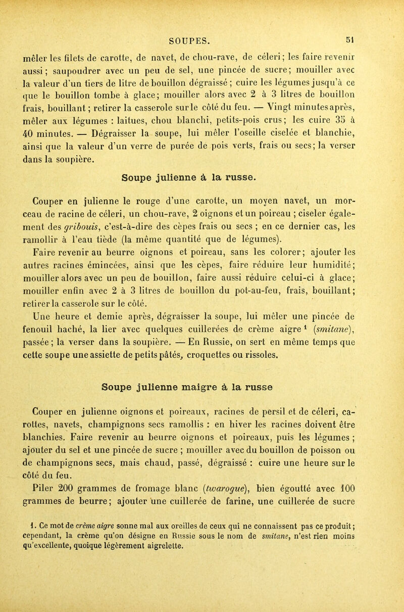 mêler les filets de carotte, de navet, de chou-rave, de céleri; les faire revenir aussi; saupoudrer avec un peu de sel, une pincée de sucre; mouiller avec la valeur d’un tiers de litre de bouillon dégraissé ; cuire les légumes jusqu’à ce que le bouillon tombe à glace; mouiller alors avec 2 à 3 litres de bouillon frais, bouillant ; retirer la casserole sur le côté du feu. — Vingt minutes après, mêler aux légumes : laitues, chou blanchi, petits-pois crus; les cuire 35 à 40 minutes. — Dégraisser la soupe, lui mêler l’oseille ciselée et blanchie, ainsi que la valeur d’un verre de purée de pois verts, frais ou secs; la verser dans la soupière. Soupe julienne à la russe. Couper en julienne le rouge d’une carotte, un moyen navet, un mor- ceau de racine de céleri, un chou-rave, 2 oignons et un poireau ; ciseler égale- ment des gribouis, c’est-à-dire des cèpes frais ou secs ; en ce dernier cas, les ramollir à l’eau tiède (la même quantité que de légumes). Faire revenir au beurre oignons et poireau, sans les colorer; ajouter les autres racines émincées, ainsi que les cèpes, faire réduire leur humidité; mouiller alors avec un peu de bouillon, faire aussi réduire celui-ci à glace; mouiller enfin avec 2 à 3 litres de bouillon du pot-au-feu, frais, bouillant; retirer la casserole sur le côté. Une heure et demie après, dégraisser la soupe, lui mêler une pincée de fenouil haché, la lier avec quelques cuillerées de crème aigre1 (smitane), passée ; la verser dans la soupière. — En Russie, on sert en même temps que cette soupe une assiette de petits pâtés, croquettes ou rissoles. Soupe julienne maigre à la russe Couper en julienne oignons et poireaux, racines de persil et de céleri, ca- rottes, navets, champignons secs ramollis : en hiver les racines doivent être blanchies. Faire revenir au beurre oignons et poireaux, puis les légumes ; ajouter du sel et une pincée de sucre ; mouiller avec du bouillon de poisson ou de champignons secs, mais chaud, passé, dégraissé : cuire une heure sur le côté du feu. Piler 200 grammes de fromage blanc (twarogue), bien égoutté avec 100 grammes de beurre ; ajouter une cuillerée de farine, une cuillerée de sucre {. Ce mot de crème aigre sonne mal aux oreilles de ceux qui ne connaissent pas ce produit ; cependant, la crème qu’on désigne en Russie sous le nom de smitane, n’est rien moins qu’excellente, quoique légèrement aigrelette.