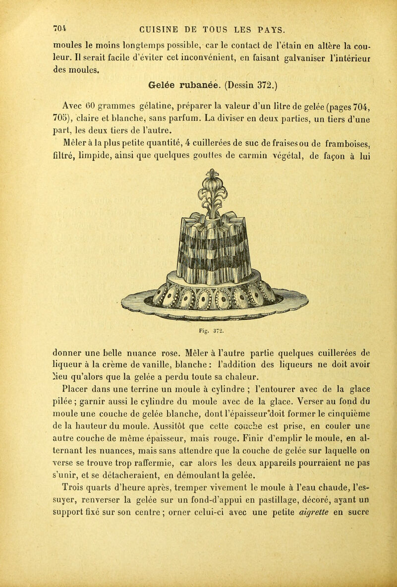 moules le moins longtemps possible, car le contact de l’étain en altère la cou- leur. Il serait facile d’éviter cet inconvénient, en faisant galvaniser l’intérieur des moules. Gelée rubanée. (Dessin 372.) Avec 60 grammes gélatine, préparer la valeur d’un litre de gelée (pages 704, 705), claire et blanche^ sans parfum. La diviser en deux parties, un tiers d’une part, les deux tiers de l’autre. Mêler à la plus petite quantité, 4 cuillerées de suc de fraises ou de framboises, filtré, limpide, ainsi que quelques gouttes de carmin végétal, de façon à lui donner une belle nuance rose. Mêler à l’autre partie quelques cuillerées de liqueur à la crème de vanille, blanche : l’addition des liqueurs ne doit avoir heu qu’alors que la gelée a perdu toute sa chaleur. Placer dans une terrine un moule à cylindre ; l’entourer avec de la glace pilée ; garnir aussi le cylindre du moule avec de la glace. Verser au fond du moule une couche de gelée blanche, dont l’épaisseur*doit former le cinquième de la hauteur du moule. Aussitôt que cette couche est prise, en couler une autre couche de même épaisseur, mais rouge. Finir d’emplir le moule, en al- ternant les nuances, mais sans attendre que la couche de gelée sur laquelle on verse se trouve trop raffermie, car alors les deux appareils pourraient ne pas s’unir, et se détacheraient, en démoulant la gelée. Trois quarts d’heure après, tremper vivement le moule à l’eau chaude, l’es- suyer, renverser la gelée sur un fond-d’appui en pastillage, décoré, ayant un support fixé sur son centre ; orner celui-ci avec une petite aigrette en sucre