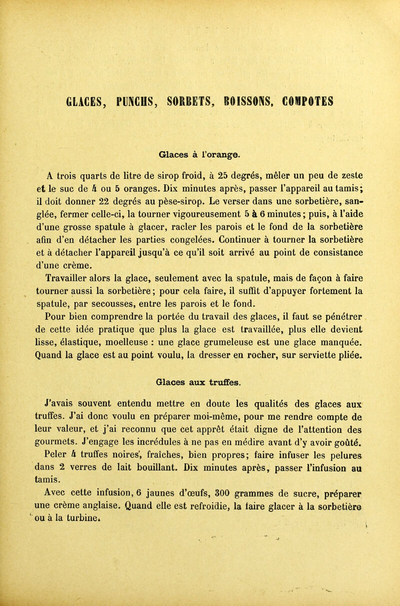 GLACES, PUNCHS, SORBETS, BOISSONS. COMPOTES Glaces à l’orange. A trois quarts de litre de sirop froid, à 25 degrés, mêler un peu de zeste et le suc de 4 ou 5 oranges. Dix minutes après, passer l’appareil au tamis; il doit donner 22 degrés au pèse-sirop. Le verser dans une sorbetière, san- glée, fermer celle-ci, la tourner vigoureusement 5 à 6 minutes ; puis, à l’aide d’une grosse spatule à glacer, racler les parois et le fond de la sorbetière afin d’en détacher les parties congelées. Continuer à tourner la sorbetière et à détacher l’appareil jusqu’à ce qu’il soit arrivé au point de consistance d’une crème. Travailler alors la glace, seulement avec la spatule, mais de façon à faire tourner aussi la sorbetière ; pour cela faire, il suffit d’appuyer fortement la spatule, par secousses, entre les parois et le fond. Pour bien comprendre la portée du travail des glaces, il faut se pénétrer de cette idée pratique que plus la glace est travaillée, plus elle devient lisse, élastique, moelleuse : une glace grumeleuse est une glace manquée. Quand la glace est au point voulu, la dresser en rocher, sur serviette pliée. Glaces aux truffes. J’avais souvent entendu mettre en doute les qualités des glaces aux truffes. J’ai donc voulu en préparer moi-même, pour me rendre compte de leur valeur, et j’ai reconnu que cet apprêt était digne de l’attention des gourmets. J’engage les incrédules à ne pas en médire avant d’y avoir goûté. Peler 4 truffes noires', fraîches, bien propres; faire infuser les pelures dans 2 verres de lait bouillant. Dix minutes après, passer l’infusion au tamis. Avec cette infusion, 6 jaunes d’œufs, 300 grammes de sucre, préparer une crème anglaise. Quand elle est refroidie, la faire glacer à la sorbetière ' ou à la turbine*