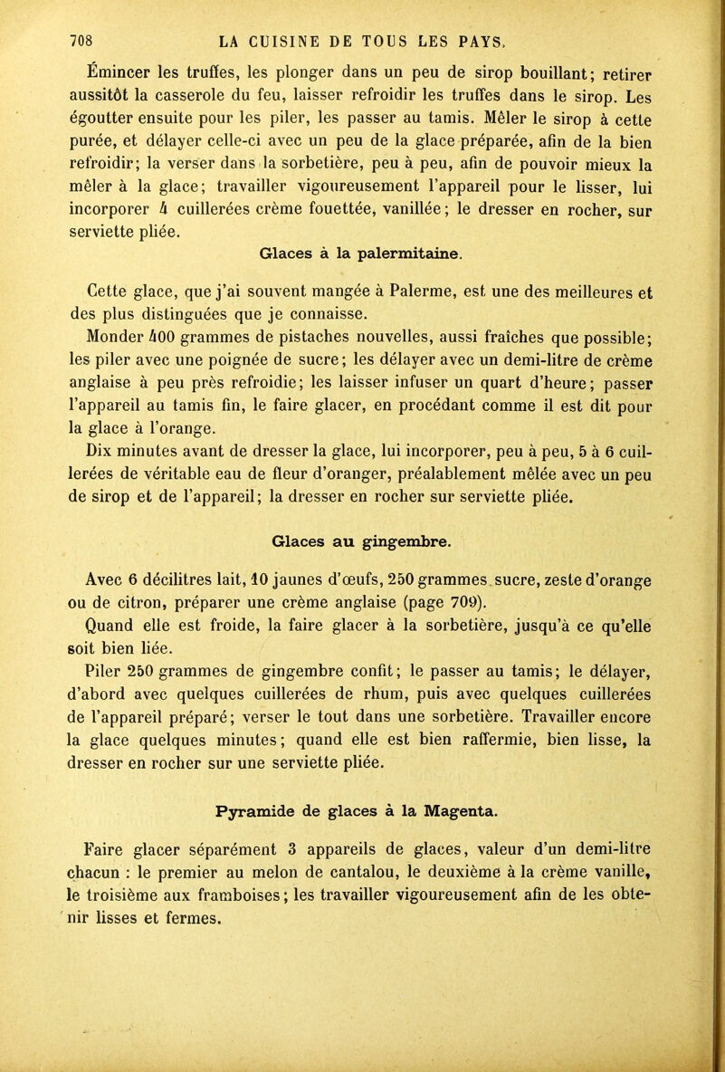 Émincer les truffes, les plonger dans un peu de sirop bouillant; retirer aussitôt la casserole du feu, laisser refroidir les truffes dans le sirop. Les égoutter ensuite pour les piler, les passer au tamis. Mêler le sirop à cette purée, et délayer celle-ci avec un peu de la glace préparée, afin de la bien refroidir; la verser dans la sorbetière, peu à peu, afin de pouvoir mieux la mêler à la glace; travailler vigoureusement l’appareil pour le lisser, lui incorporer 4 cuillerées crème fouettée, vanillée ; le dresser en rocher, sur serviette pliée. Glaces à la palermitaine. Cette glace, que j’ai souvent mangée à Palerme, est une des meilleures et des plus distinguées que je connaisse. Monder 400 grammes de pistaches nouvelles, aussi fraîches que possible; les piler avec une poignée de sucre; les délayer avec un demi-litre de crème anglaise à peu près refroidie; les laisser infuser un quart d’heure; passer l’appareil au tamis fin, le faire glacer, en procédant comme il est dit pour la glace à l’orange. Dix minutes avant de dresser la glace, lui incorporer, peu à peu, 5 à 6 cuil- lerées de véritable eau de fleur d’oranger, préalablement mêlée avec un peu de sirop et de l’appareil; la dresser en rocher sur serviette pliée. Glaces au gingembre. Avec 6 décilitres lait, 40 jaunes d’œufs, 250 grammes sucre, zeste d’orange ou de citron, préparer une crème anglaise (page 709). Quand elle est froide, la faire glacer à la sorbetière, jusqu’à ce qu’elle soit bien liée. Piler 250 grammes de gingembre confit; le passer au tamis; le délayer, d’abord avec quelques cuillerées de rhum, puis avec quelques cuillerées de l’appareil préparé; verser le tout dans une sorbetière. Travailler encore la glace quelques minutes ; quand elle est bien raffermie, bien lisse, la dresser en rocher sur une serviette pliée. Pyramide de glaces à la Magenta. Faire glacer séparément 3 appareils de glaces, valeur d’un demi-litre chacun : le premier au melon de cantalou, le deuxième à la crème vanille, le troisième aux framboises ; les travailler vigoureusement afin de les obte- nir lisses et fermes.