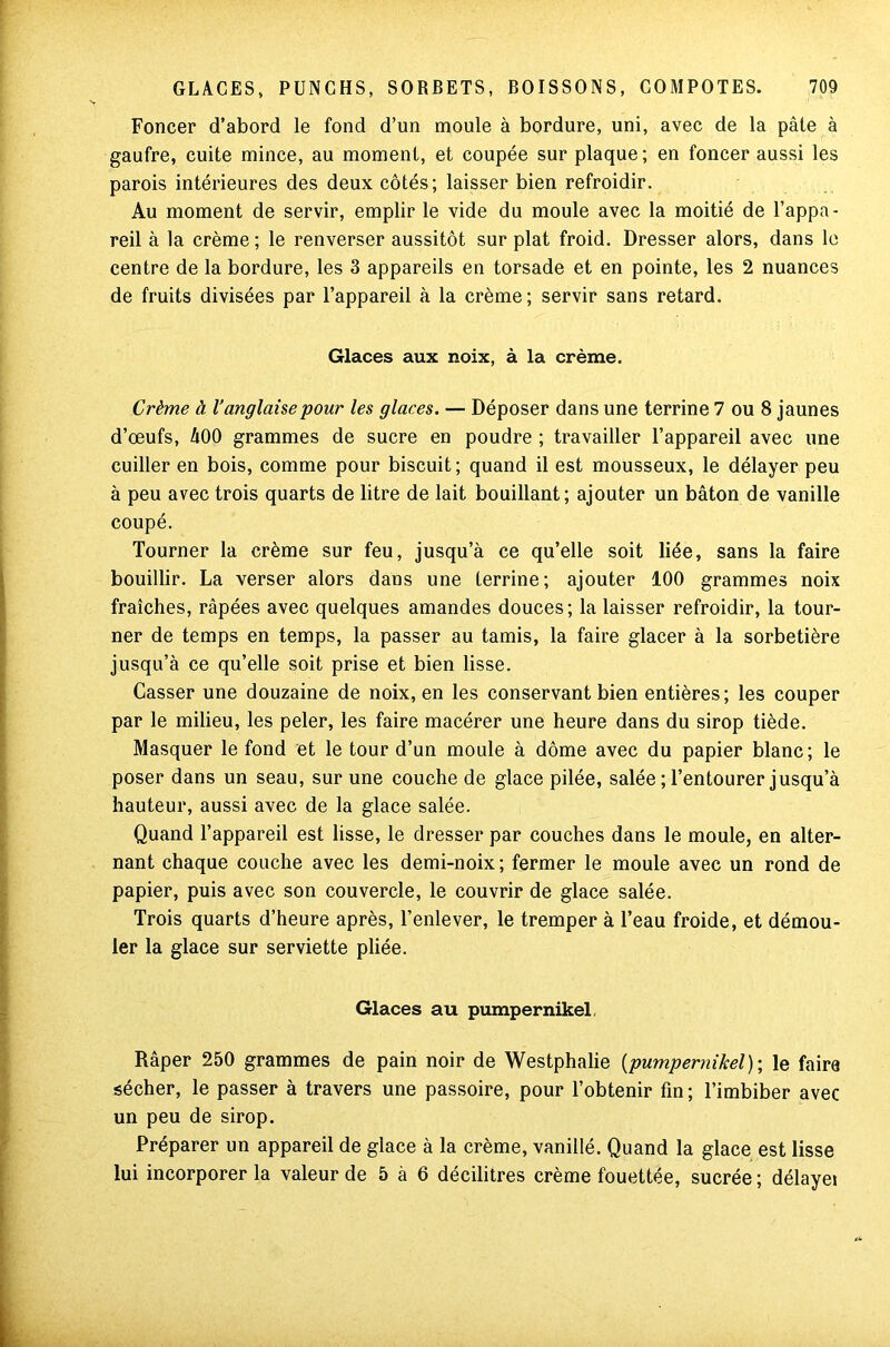 Foncer d’abord le fond d’un moule à bordure, uni, avec de la pâte à gaufre, cuite mince, au moment, et coupée sur plaque; en foncer aussi les parois intérieures des deux côtés; laisser bien refroidir. Au moment de servir, emplir le vide du moule avec la moitié de l’appa- reil à la crème; le renverser aussitôt sur plat froid. Dresser alors, dans le centre de la bordure, les 3 appareils en torsade et en pointe, les 2 nuances de fruits divisées par l’appareil à la crème; servir sans retard. Glaces aux noix, à la crème. Crème à l’anglaise pour les glaces. — Déposer dans une terrine 7 ou 8 jaunes d’œufs, A00 grammes de sucre en poudre ; travailler l’appareil avec une cuiller en bois, comme pour biscuit; quand il est mousseux, le délayer peu à peu avec trois quarts de litre de lait bouillant; ajouter un bâton de vanille coupé. Tourner la crème sur feu, jusqu’à ce qu’elle soit liée, sans la faire bouillir. La verser alors dans une terrine; ajouter 100 grammes noix fraîches, râpées avec quelques amandes douces; la laisser refroidir, la tour- ner de temps en temps, la passer au tamis, la faire glacer à la sorbetière jusqu’à ce qu’elle soit prise et bien lisse. Casser une douzaine de noix, en les conservant bien entières; les couper par le milieu, les peler, les faire macérer une heure dans du sirop tiède. Masquer le fond et le tour d’un moule à dôme avec du papier blanc; le poser dans un seau, sur une couche de glace pilée, salée ; l’entourer jusqu’à hauteur, aussi avec de la glace salée. Quand l’appareil est lisse, le dresser par couches dans le moule, en alter- nant chaque couche avec les demi-noix; fermer le moule avec un rond de papier, puis avec son couvercle, le couvrir de glace salée. Trois quarts d’heure après, l’enlever, le tremper à l’eau froide, et démou- ler la glace sur serviette pliée. Glaces au pumpernikel, Râper 250 grammes de pain noir de Westphalie [pumpernikel)-, le faire sécher, le passer à travers une passoire, pour l’obtenir fin ; l’imbiber avec un peu de sirop. Préparer un appareil de glace à la crème, vanillé. Quand la glace est lisse lui incorporer la valeur de 5 à 6 décilitres crème fouettée, sucrée ; délayei