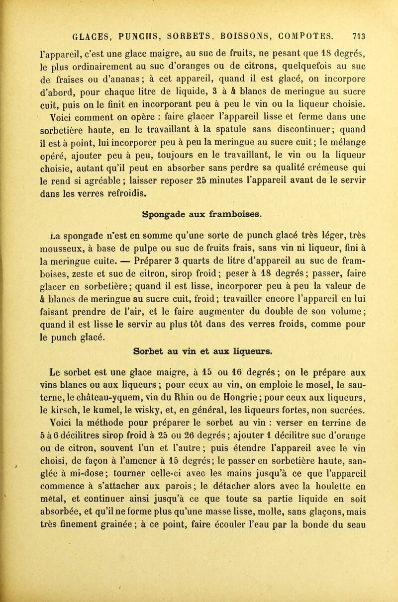 l’appareil, c’est une glace maigre, au suc de fruits, ne pesant que 18 degrés, le plus ordinairement au suc d’oranges ou de citrons, quelquefois au suc de fraises ou d’ananas; à cet appareil, quand il est glacé, on incorpore d’abord, pour chaque litre de liquide, 3 à Ix blancs de meringue au sucre cuit, puis on le finit en incorporant peu à peu le vin ou la liqueur choisie. Voici comment on opère : faire glacer l’appareil lisse et ferme dans une sorbetière haute, en le travaillant à la spatule sans discontinuer; quand il est à point, lui incorporer peu à peu la meringue au sucre cuit ; le mélange opéré, ajouter peu à peu, toujours en le travaillant, le vin ou la liqueur choisie, autant qu’il peut en absorber sans perdre sa qualité crémeuse qui le rend si agréable ; laisser reposer 25 minutes l’appareil avant de le servir dans les verres refroidis. Spongade aux framboises. La spongade n’est en somme qu’une sorte de punch glacé très léger, très mousseux, à base de pulpe ou suc de fruits frais, sans vin ni liqueur, fini à la meringue cuite. — Préparer 3 quarts de litre d’appareil au suc de fram- boises, zeste et suc de citron, sirop froid ; peser à 18 degrés ; passer, faire glacer en sorbetière; quand il est lisse, incorporer peu à peu la valeur de h blancs de meringue au sucre cuit, froid ; travailler encore l’appareil en lui faisant prendre de l’air, et le faire augmenter du double de son volume ; quand il est lisse le servir au plus tôt dans des verres froids, comme pour le punch glacé. Sorbet au vin et aux liqueurs. Le sorbet est une glace maigre, à 15 ou 16 degrés ; on le prépare aux vins blancs ou aux liqueurs ; pour ceux au vin, on emploie le mosel, le sau- terne, le château-yquem, vin du Rhin ou de Hongrie ; pour ceux aux liqueurs, le kirsch, le kumel, le wisky, et, en général, les liqueurs fortes, non sucrées. Voici la méthode pour préparer le sorbet au vin : verser en terrine de 5 à 6 décilitres sirop froid à 25 ou 26 degrés ; ajouter 1 décilitre suc d’orange ou de citron, souvent l’un et l’autre ; puis étendre l’appareil avec le vin choisi, de façon à l’amener à 15 degrés; le passer en sorbetière haute, san- glée à mi-dose; tourner celle-ci avec les mains jusqu’à ce que l’appareil commence à s’attacher aux parois ; le détacher alors avec la houlette en métal, et continuer ainsi jusqu’à ce que toute sa partie liquide en soit absorbée, et qu’il ne forme plus qu’une masse lisse, molle, sans glaçons, mais très finement grainée ; à ce point, faire écouler l’eau par la bonde du seau