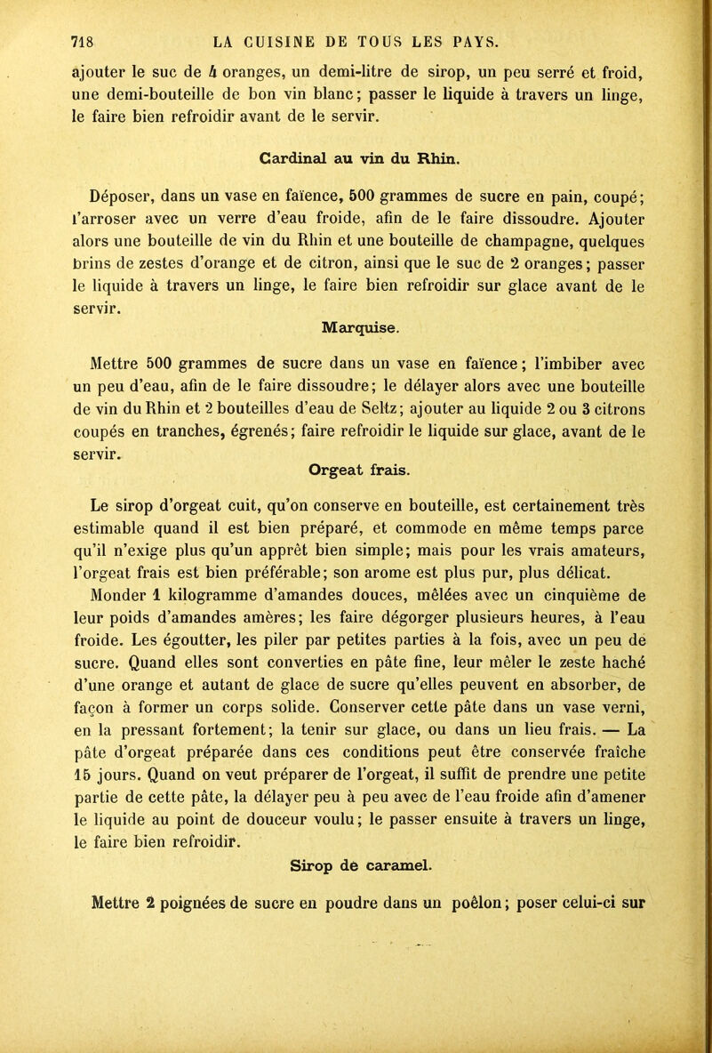 ajouter le suc de h oranges, un demi-litre de sirop, un peu serré et froid, une demi-bouteille de bon vin blanc ; passer le liquide à travers un linge, le faire bien refroidir avant de le servir. Cardinal au vin du Rhin. Déposer, dans un vase en faïence, 500 grammes de sucre en pain, coupé; l’arroser avec un verre d’eau froide, afin de le faire dissoudre. Ajouter alors une bouteille de vin du Rhin et une bouteille de champagne, quelques brins de zestes d’orange et de citron, ainsi que le suc de 2 oranges ; passer le liquide à travers un linge, le faire bien refroidir sur glace avant de le servir. Marquise. Mettre 500 grammes de sucre dans un vase en faïence ; l’imbiber avec un peu d’eau, afin de le faire dissoudre; le délayer alors avec une bouteille de vin du Rhin et 2 bouteilles d’eau de Seltz; ajouter au liquide 2 ou 3 citrons coupés en tranches, égrenés; faire refroidir le liquide sur glace, avant de le servir. Orgeat frais. Le sirop d’orgeat cuit, qu’on conserve en bouteille, est certainement très estimable quand il est bien préparé, et commode en même temps parce qu’il n’exige plus qu’un apprêt bien simple; mais pour les vrais amateurs, l’orgeat frais est bien préférable; son arôme est plus pur, plus délicat. Monder 1 kilogramme d’amandes douces, mêlées avec un cinquième de leur poids d’amandes amères; les faire dégorger plusieurs heures, à l’eau froide. Les égoutter, les piler par petites parties à la fois, avec un peu de sucre. Quand elles sont converties en pâte fine, leur mêler le zeste haché d’une orange et autant de glace de sucre qu’elles peuvent en absorber, de façon à former un corps solide. Conserver cette pâte dans un vase verni, en la pressant fortement; la tenir sur glace, ou dans un lieu frais. — La pâte d’orgeat préparée dans ces conditions peut être conservée fraîche 15 jours. Quand on veut préparer de l’orgeat, il suffit de prendre une petite partie de cette pâte, la délayer peu à peu avec de l’eau froide afin d’amener le liquide au point de douceur voulu; le passer ensuite à travers un linge, le faire bien refroidir. Sirop dé caramel. Mettre 2 poignées de sucre en poudre dans un poêlon ; poser celui-ci sur
