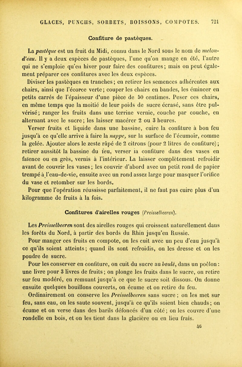 Confiture de pastèques. La pastèque est un fruit du Midi, connu dans le Nord sous le nom de melon- d’eau. 11 y a deux espèces de pastèques, l’une qu’on mange en été, l’autre qui ne s’emploie qu’en hiver pour faire des confitures; mais on peut égale- ment préparer ces confitures avec les deux espèces. Diviser les pastèques en tranches ; en retirer les semences adhérentes aux chairs, ainsi que l’écorce verte ; couper les chairs en bandes, les émincer en petits carrés de l’épaisseur d’une pièce de 50 centimes. Peser ces chairs, en même temps que la moitié de leur poids de sucre écrasé, sans être pul- vérisé; ranger les fruits dans une terrine vernie, couche par couche, en alternant avec le sucre; les laisser macérer 2 ou 3 heures. Verser fruits et liquide dans une bassine, cuire la confiture à bon feu jusqu’à ce qu’elle arrive à faire la nappe, sur la surface de l’écumoir, comme la gelée. Ajouter alors le zeste râpé de 2 citrons (pour 2 litres de confiture) ; retirer aussitôt la bassine du feu, verser ia confiture dans des vases en faïence ou en grès, vernis à l’intérieur. La laisser complètement refroidir avant de couvrir les vases ; les couvrir d’abord avec un petit rond de papier trempé à l’eau-de-vie, ensuite avec un rond assez large pour masquer l’orifice du vase et retomber sur les bords. Pour que l’opération réussisse parfaitement, il ne faut pas cuire plus d’un kilogramme de fruits à la fois. Confitures d’airelles rouges (Preisselbeeren). Les Preisselbeeren sont des airelles rouges qui croissent naturellement dans les forêts du Nord, à partir des bords du Rhin jusqu’en Russie. Pour manger ces fruits en compote, on les cuit avec un peu d’eau jusqu’à ce qu’ils soient atteints; quand ils sont refroidis, on les dresse et on les poudre de sucre. Pour les conserver en confiture, on cuit du sucre au boulé, dans un poêlon : une livre pour 3 livres de fruits ; on plonge les fruits dans le sucre, on retire sur feu modéré, en remuant jusqu’à ce que le sucre soit dissous. On donne ensuite quelques bouillons couverts, on écume et on retire du feu. Ordinairement on conserve les Preisselbeeren sans sucre ; on les met sur feu, sans eau, on les saute souvent, jusqu’à ce qu’ils soient bien chauds; on écume et on verse dans des barils défoncés d’un côté ; on les couvre d’une rondelle en bois, et on les tient dans la glacière ou en lieu frais. âô